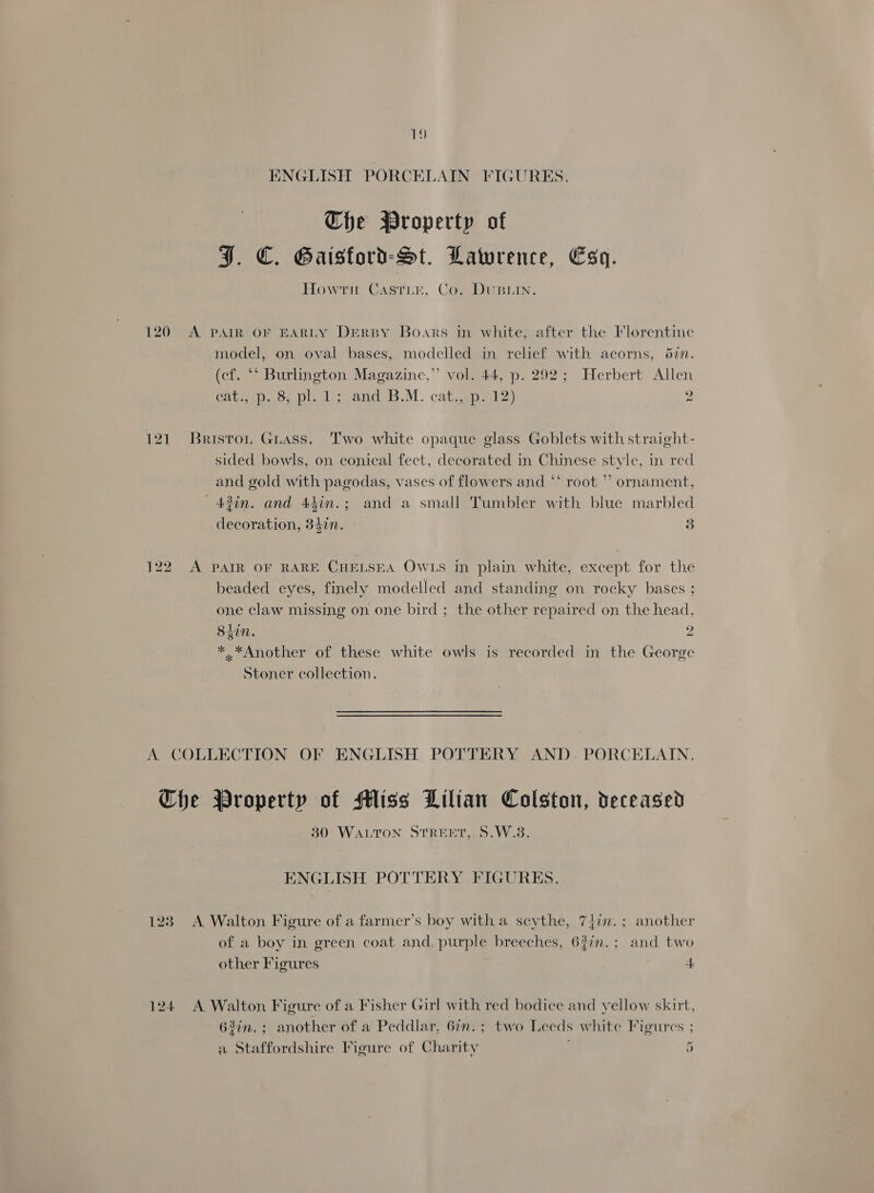 ENGLISH PORCELAIN FIGURES. The Property of J. €C. Gaisford-St. Lawrence, Esq. Howtn Castie, Co. DuBLIN. 120 A PAIR OF EARLY DERBY Boars in white; after the Florentine model, on oval bases, modelled in relief with acorns, 5in. (cf. “* Burlington Magazine,” vol. 44, p. 292; Herbert Allen Catala cype 2 and b.M. cata £2) 2 121. Briston Guass. Two white opaque glass Goblets with straight- sided bowls, on conical feet, decorated in Chinese style, in red and gold with pagodas, vases of flowers and ** root ’’ ornament, —43in. and 4hin.; and a small Tumbler with blue marbled decoration, 347n. 3 122 A PAIR OF RARE CHELSEA OWLS in plain white, except for the beaded eyes, finely modelled and standing on rocky bases ; one claw missing on one bird ; the other repaired on the head 8iin. > 9 hed *.*Another of these white owls is recorded in the George Stoner collection. A. COLLECTION OF ENGLISH POTTERY AND- PORCELAIN. Che Property of Miss Lilian Colston, deceased 80 WALTON STREET, S.W.3. ENGLISH POTTERY FIGURES. 123 A Walton Figure of a farmer’s boy witha scythe, 74in.; another of a boy in green coat and purple breeches, 63in.; and two other Figures 4 124 <A Walton Figure of a Fisher Girl with red bodice and yellow skirt, 63in.; another of a Peddlar, 6in.; two Leeds white Figures ; a Staffordshire Figure of Charity 5