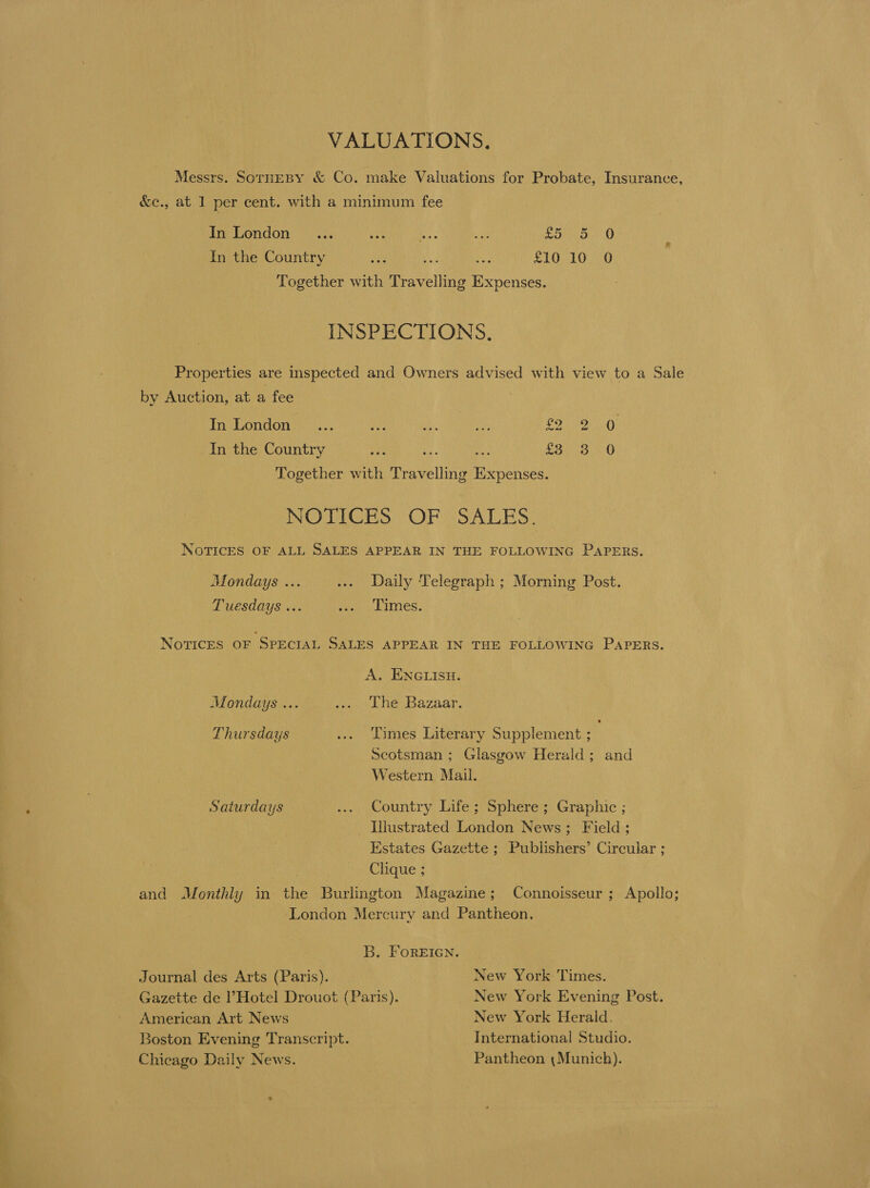 VALUATIONS. Messrs. SorHeBY &amp; Co. make Valuations for Probate, Insurance, &amp;e., at 1 per cent. with a minimum fee In London ... ia Bs a Soho. s 0 In the Country ye ae sea £10 10 0 Together with Travelling Expenses. INSPECTIONS. Properties are inspected and Owners advised with view to a Sale by Auction, at a fee Tn onan ns. py Be Ay rare ipag aN In the Country bat ue at £3 3 O Together with Travelling Expenses. NOTES “OF SALES, NOTICES OF ALL SALES APPEAR IN THE FOLLOWING PAPERS. Mondays ... ... Daily Telegraph ; Morning Post. Tuesdays ... ivi Limes. NorTIcES OF SPECIAL SALES APPEAR IN THE FOLLOWING PAPERS. A. ENGLISH. Mondays ... Poel Neakazaar Thursdays ... Limes Literary Supplement ; Scotsman; Glasgow Herald; and Western Mail. Saturdays to) Country Life &gt; Spheres) Graphic ; Illustrated London News; Field ; Estates Gazette ; Publishers’ Circular ; | Clique ; and Monthly in the Burlington Magazine; Connoisseur ; Apollo; ‘London Mercury and Pantheon, B. FOREIGN. Journal des Arts (Paris). New York Times. Gazette de Hotel Drouot (Paris). New York Evening Post. American Art News New York Herald. Boston Evening Transcript. International Studio. Chicago Daily News. Pantheon (Munich).