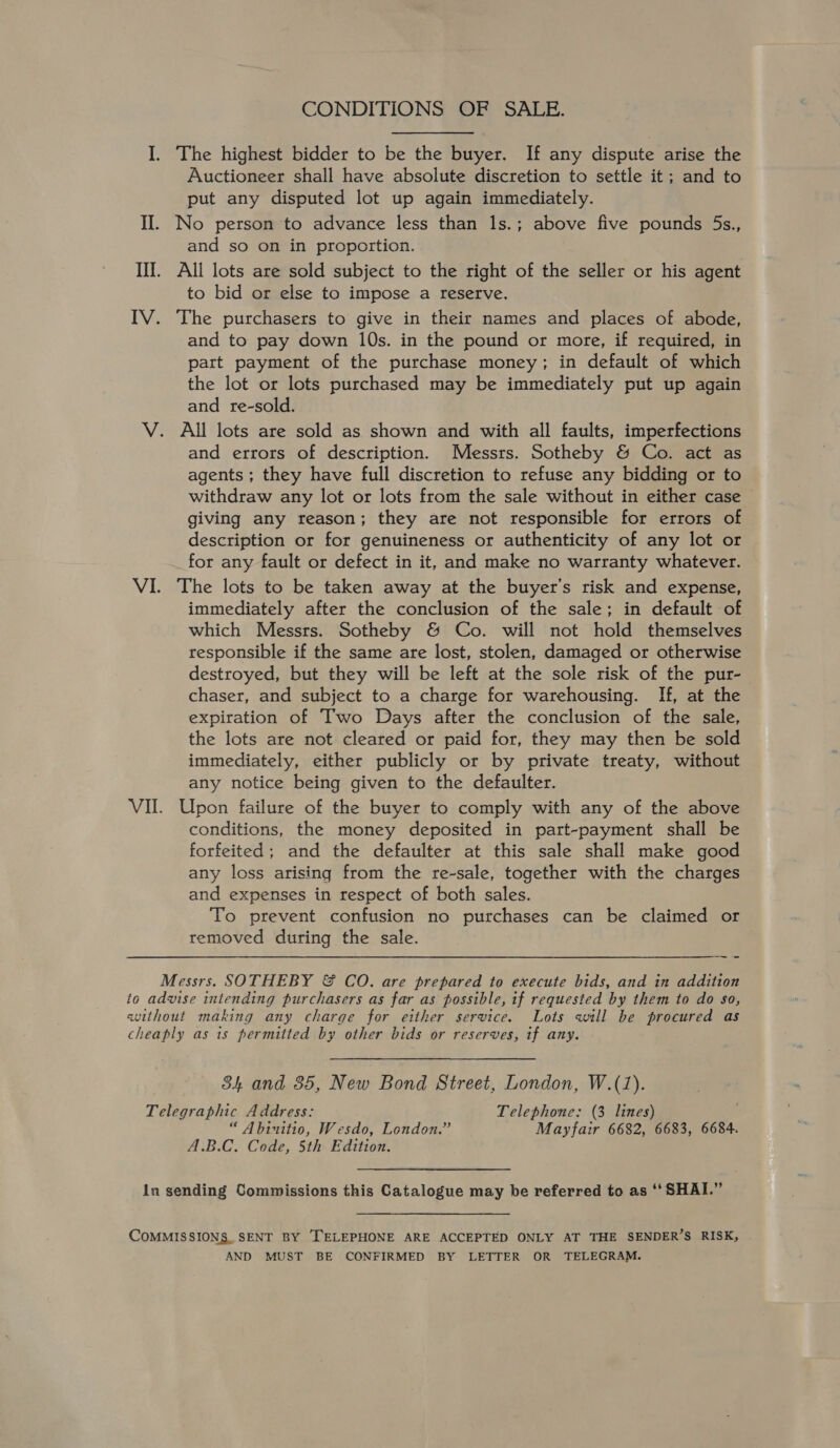 I. The highest bidder to be the buyer. If any dispute arise the Auctioneer shall have absolute discretion to settle it; and to put any disputed lot up again immediately. II. No person to advance less than 1s.; above five pounds 5s., and so on in proportion. Ill. All lots are sold subject to the right of the seller or his agent to bid or else to impose a reserve. IV. The purchasers to give in their names and places of abode, and to pay down 10s. in the pound or more, if required, in part payment of the purchase money; in default of which the lot or lots purchased may be immediately put up again and re-sold. V. All lots are sold as shown and with all faults, imperfections and errors of description. Messrs. Sotheby &amp; Co. act as agents ; they have full discretion to refuse any bidding or to withdraw any lot or lots from the sale without in either case giving any reason; they are not responsible for errors of description or for genuineness or authenticity of any lot or for any fault or defect in it, and make no warranty whatever. VI. The lots to be taken away at the buyer's risk and expense, immediately after the conclusion of the sale; in default of which Messrs. Sotheby &amp; Co. will not hold themselves responsible if the same are lost, stolen, damaged or otherwise destroyed, but they will be left at the sole risk of the pur- chaser, and subject to a charge for warehousing. If, at the expiration of Two Days after the conclusion of the sale, the lots are not cleared or paid for, they may then be sold immediately, either publicly or by private treaty, without any notice being given to the defaulter. VII. Upon failure of the buyer to comply with any of the above conditions, the money deposited in part-payment shall be forfeited; and the defaulter at this sale shall make good any loss arising from the re-sale, together with the charges and expenses in respect of both sales. To prevent confusion no purchases can be claimed or removed during the sale. Messrs. SOTHEBY &amp; CO. are prepared to execute bids, and in addition to advise intending purchasers as far as possible, if requested by them to do so, without making any charge for either service. Lots will be procured as cheaply as is permitted by other bids or reserves, tf any. 84 and 35, New Bond Street, London, W.(1). Telegraphic Address: Telephone: (3 lines) “ Abinitio, Wesdo, London,” Mayfair 6682, 6683, 6684. A.B.C. Code, 5th Edition. in sending Commissions this Catalogue may be referred to as ‘‘ SHAI.” COMMISSIONS. SENT BY [TELEPHONE ARE ACCEPTED ONLY AT THE SENDER’S RISK, AND MUST BE CONFIRMED BY LETTER OR TELEGRAM.