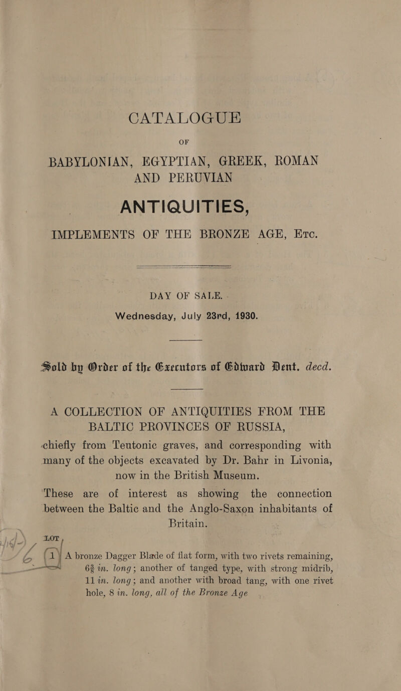 o&gt; A CATALOGUE BABYLONIAN, EGYPTIAN, GREEK, ROMAN AND PERUVIAN ANTIQUITIES, IMPLEMENTS OF THE BRONZE AGH, Etc.   DAY OF SALE. . Wednesday, July 23rd, 1930. Sold by Order of the Gxecutors of Guard Dent. decd. A COLLECTION OF ANTIQUITIES FROM THE BALTIC PROVINCES OF RUSSIA, chiefly from Teutonic graves, and corresponding with many of the objects excavated by Dr. Bahr in Livonia, now in the British Museum. ‘These are of interest as showing the connection between the Baltic and the Anglo-Saxon inhabitants of Britain. / (1) A bronze Dagger Blade of flat form, with two rivets remaining, A 62m. long; another of tanged type, with strong midrib, 11 im. long; and another with broad tang, with one rivet hole, 8 in. long, all of the Bronze Age