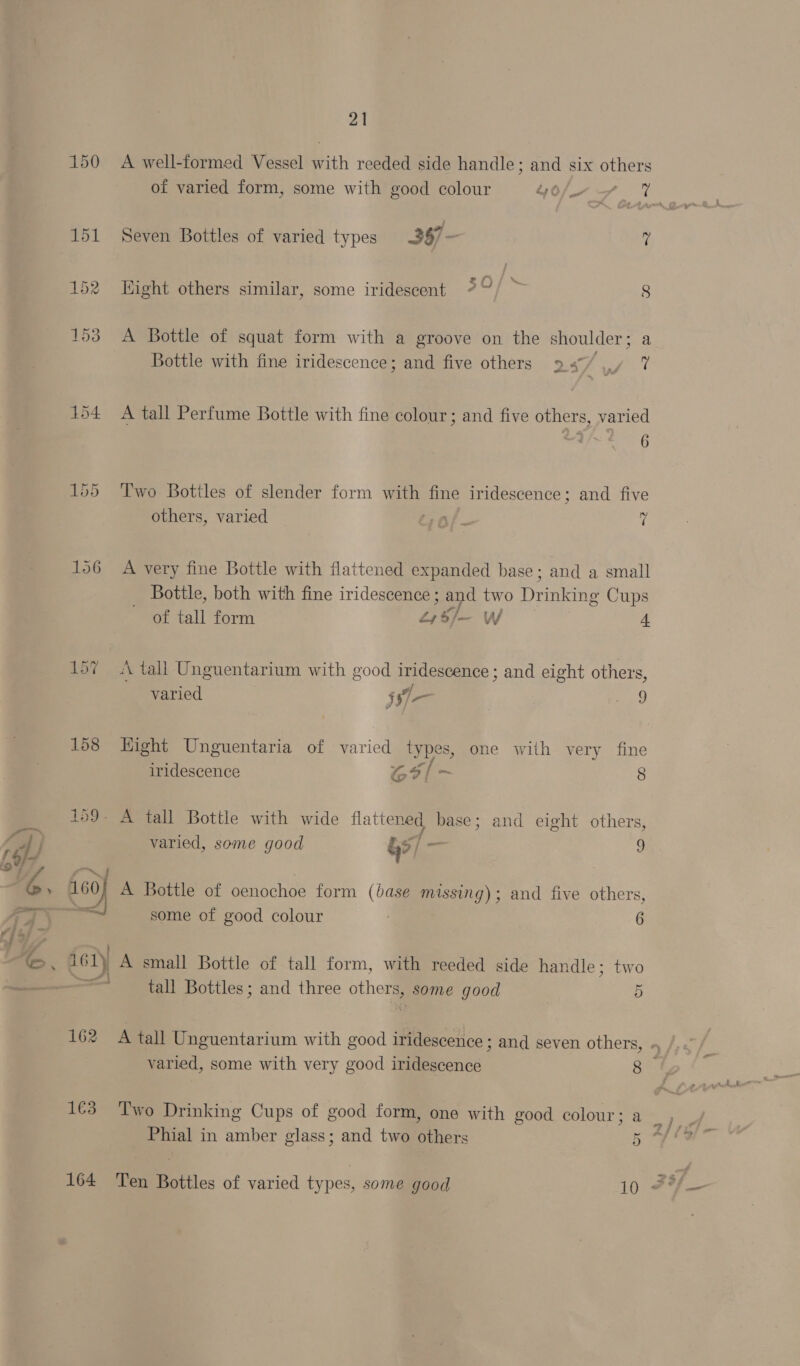 150 A well-formed Vessel with reeded side handle; and six others of varied form, some with good colour Gu 7 7% 151 Seven Bottles of varied types 3$7- 7 152 ight others similar, some iridescent %°/ &gt; 8 153 A Bottle of squat form with a groove on the shoulder ; Bottle with fine iridescence; and five others 9 sf oy : 154 A tall Perfume Bottle with fine colour; and five others, varied 155 Two Bottles of slender form with fine iridescence; and five others, varied ro). Sy 156 A very fine Bottle with flattened expanded base; and a small _ Bottle, both with fine iridescence ; ay two Deane Cups of tall form £,5/— W 4 157 A tall Unguentarium with good iridescence; and eight others, A : ff varied j97— ae) 158 Hight Unguentaria of varied types, one with very fine iridescence Goal 8 159- A tall Bottle with wide flattened base; and eight others, varied, some good &amp;s/ ae y 160 60} A Bottle of oenochoe form (base missing); and five others, : some of good colour 6 161) A small Bottle of tall form, with reeded side handle; two =e tall Bottles; and three others, some good 5 162 A tall Unguentarium with good iridescence ; and seven others, » varied, some with very good iridescence 8 1€3 Two Drinking Cups of good form, one with good colour; a