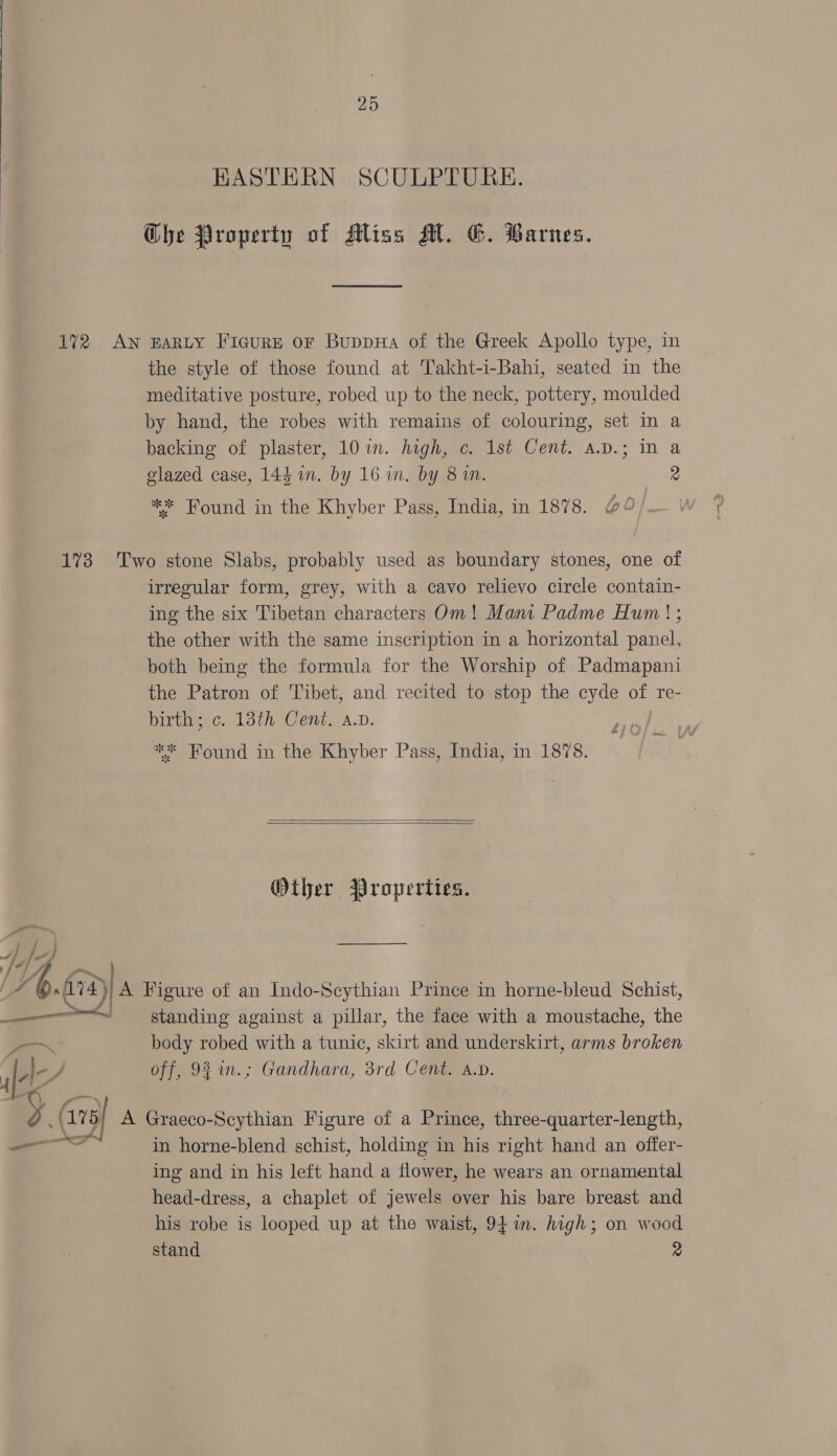 KASTERN SCULPTURE. Che Property of Mliss Al. G. Warnes. the style of those found at Takht-i-Bahi, seated in the meditative posture, robed up to the neck, pottery, moulded by hand, the robes with remains of colouring, set in a backing of plaster, 10 in. high, c. Ist Cent. a.D.; in a glazed case, 144 in. by 16 wn. by 8 in. 2 ** Found in the Khyber Pass, India, in 1878. io f2)| a Send irregular form, grey, with a cavo relievo circle contain- ing the six Tibetan characters Om! Mani Padme Hum! ; the other with the same inscription in a horizontal panel, both being the formula for the Worship of Padmapani the Patron of Tibet, and recited to stop the cyde of re- birth; c. 13th Cent. a.v. * Found in the Khyber Pass, India, in 1878. 27   Other Properties. Figure of an Indo-Scythian Prince in horne-bleud Schist, standing against a pillar, the face with a moustache, the body robed with a tunic, skirt and underskirt, arms broken off, 9% in.; Gandhara, 3rd Cent, A.v. Graeco-Scythian Figure of a Prince, three-quarter-length, in horne-blend schist, holding in his right hand an offer- ing and in his left hand a flower, he wears an ornamental head-dress, a chaplet of jewels over his bare breast and his robe is looped up at the waist, 94m. high; on wood stand 2