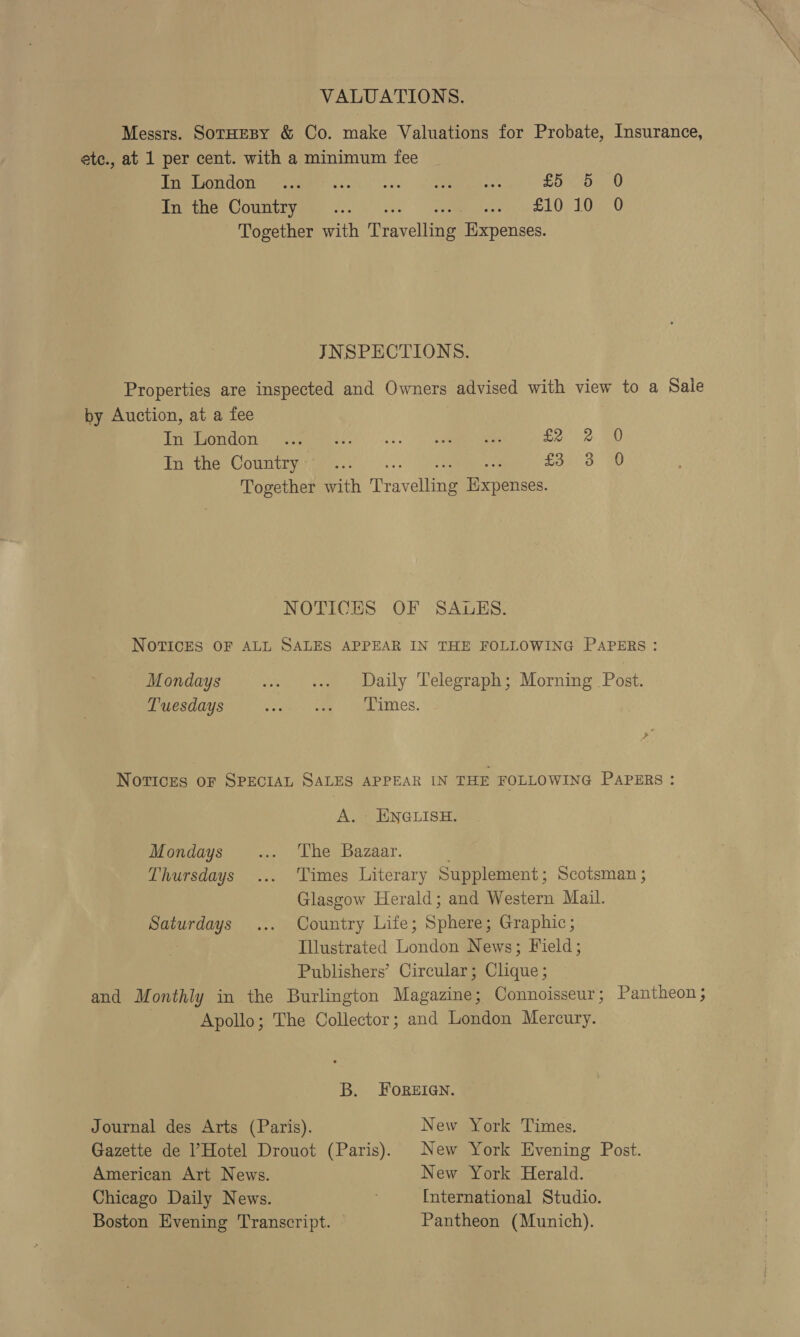 VALUATIONS. Messrs. SorHeBy &amp; Co. make Valuations for Probate, Insurance, ete., at 1 per cent. with a minimum fee SONU OMe eemee ccek (lec -¢ Sea eee fod 0 In the Country... Pere DLO 1040 Together with ree yollinne Expenses. JNSPECTIONS. Properties are inspected and Owners advised with view to a Sale by Auction, at a fee Ere PORUGTIN: womens.’ |&lt;...) Dexetmme iaate £2 (2: aD In the Country’ ... ea Together with Travellene ee ones: NOTICES OF SAULUES. NOTICES OF ALL SALES APPEAR IN THE FOLLOWING PAPERS: Mondays 1. sv Daily Telegraph; Morning Post. Tuesdays Same ee TMes, + NoTvIcES OF SPECIAL SALES APPEAR IN THE FOLLOWING PAPERS : A. ENGLISH. Mondays ... ‘The Bazaar. Thursdays ... Times Literary Supplement; Scotsman ; Glasgow Herald; and Western Mail. Saturdays ... Country Life; Sphere; Graphic; Illustrated London News; Field; Publishers’ Circular; Clique ; and Monthly in the Burlington Magazine; Connoisseur ; Pantheon ; Apollo; The Collector; and London Mercury. B. FOREIGN. Journal des Arts (Paris). New York Times. Gazette de Hotel Drouot (Paris). New York Evening Post. American Art News. New York Herald. Chicago Daily News. International Studio. Boston Evening Transcript. © Pantheon (Munich).