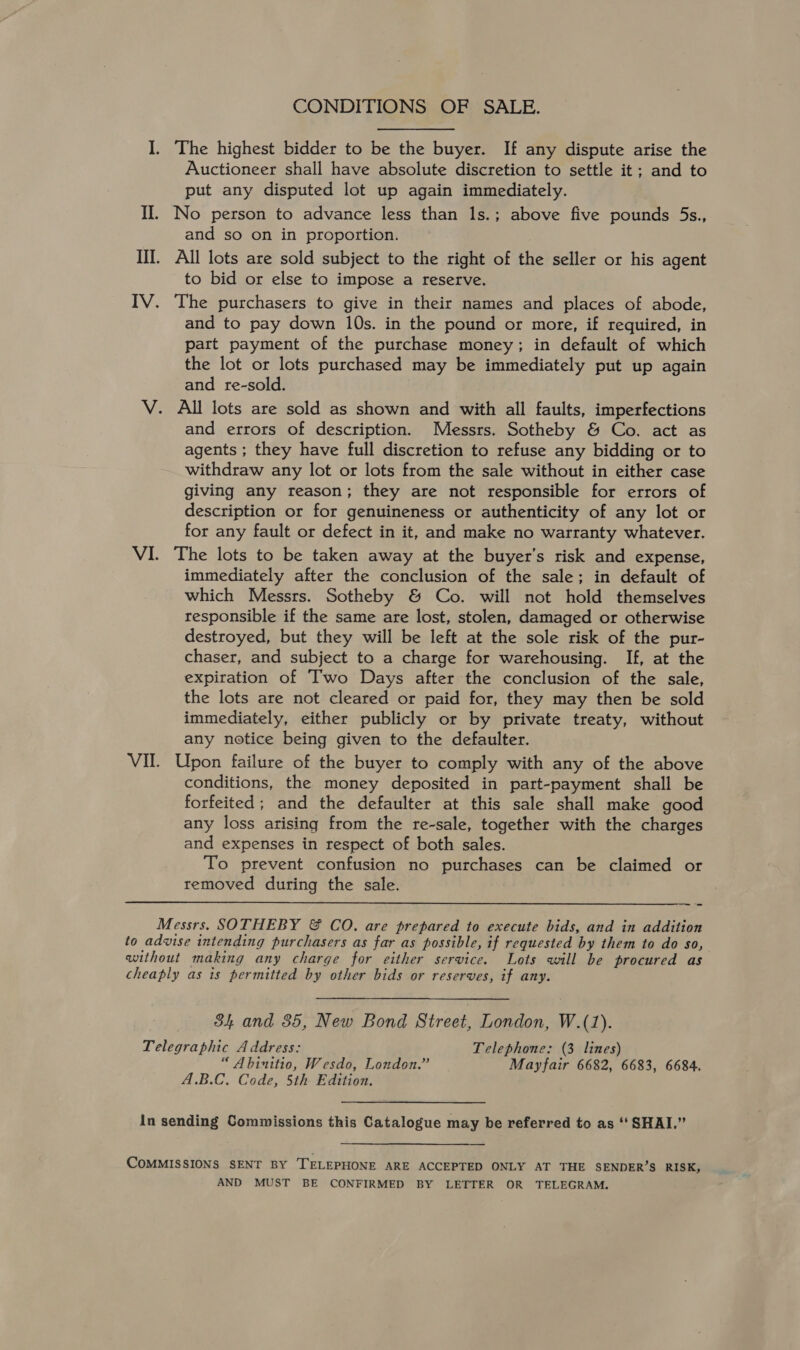 CONDITIONS OF SALE. I. The highest bidder to be the buyer. If any dispute arise the Auctioneer shall have absolute discretion to settle it; and to put any disputed lot up again immediately. II. No person to advance less than 1s.; above five pounds 5s., and so on in proportion. III. All lots are sold subject to the right of the seller or his agent to bid or else to impose a reserve. IV. The purchasers to give in their names and places of abode, and to pay down 10s. in the pound or more, if required, in part payment of the purchase money; in default of which the lot or lots purchased may be immediately put up again and re-sold. V. All lots are sold as shown and with all faults, imperfections and errors of description. Messrs. Sotheby &amp; Co. act as agents ; they have full discretion to refuse any bidding or to withdraw any lot or lots from the sale without in either case giving any reason; they are not responsible for errors of description or for genuineness or authenticity of any lot or for any fault or defect in it, and make no warranty whatever. VI. The lots to be taken away at the buyer’s risk and expense, immediately after the conclusion of the sale; in default of which Messrs. Sotheby &amp; Co. will not hold themselves responsible if the same are lost, stolen, damaged or otherwise destroyed, but they will be left at the sole risk of the pur- chaser, and subject to a charge for warehousing. If, at the expiration of Two Days after the conclusion of the sale, the lots are not cleared or paid for, they may then be sold immediately, either publicly or by private treaty, without any notice being given to the defaulter. VII. Upon failure of the buyer to comply with any of the above conditions, the money deposited in part-payment shall be forfeited; and the defaulter at this sale shall make good any loss arising from the re-sale, together with the charges and expenses in respect of both sales. To prevent confusion no purchases can be claimed or removed during the sale.  Messrs. SOTHEBY &amp; CO. are prepared to execute bids, and in addition to advise intending purchasers as far as possible, if requested by them to do so, without making any charge for either service. Lots will be procured as cheaply as is permitted by other bids or reserves, if any. S34 and 35, New Bond Street, London, W.(1). Telegraphic Address: Telephone: (3 lines) “ Abinitio, Wesdo, London.” Mayfair 6682, 6683, 6684. A.B.C. Code, 5th Edition. in sending Commissions this Catalogue may be referred to as ‘‘ SHAI.” COMMISSIONS SENT BY TELEPHONE ARE ACCEPTED ONLY AT THE SENDER’S RISK, AND MUST BE CONFIRMED BY LETTER OR TELEGRAM.