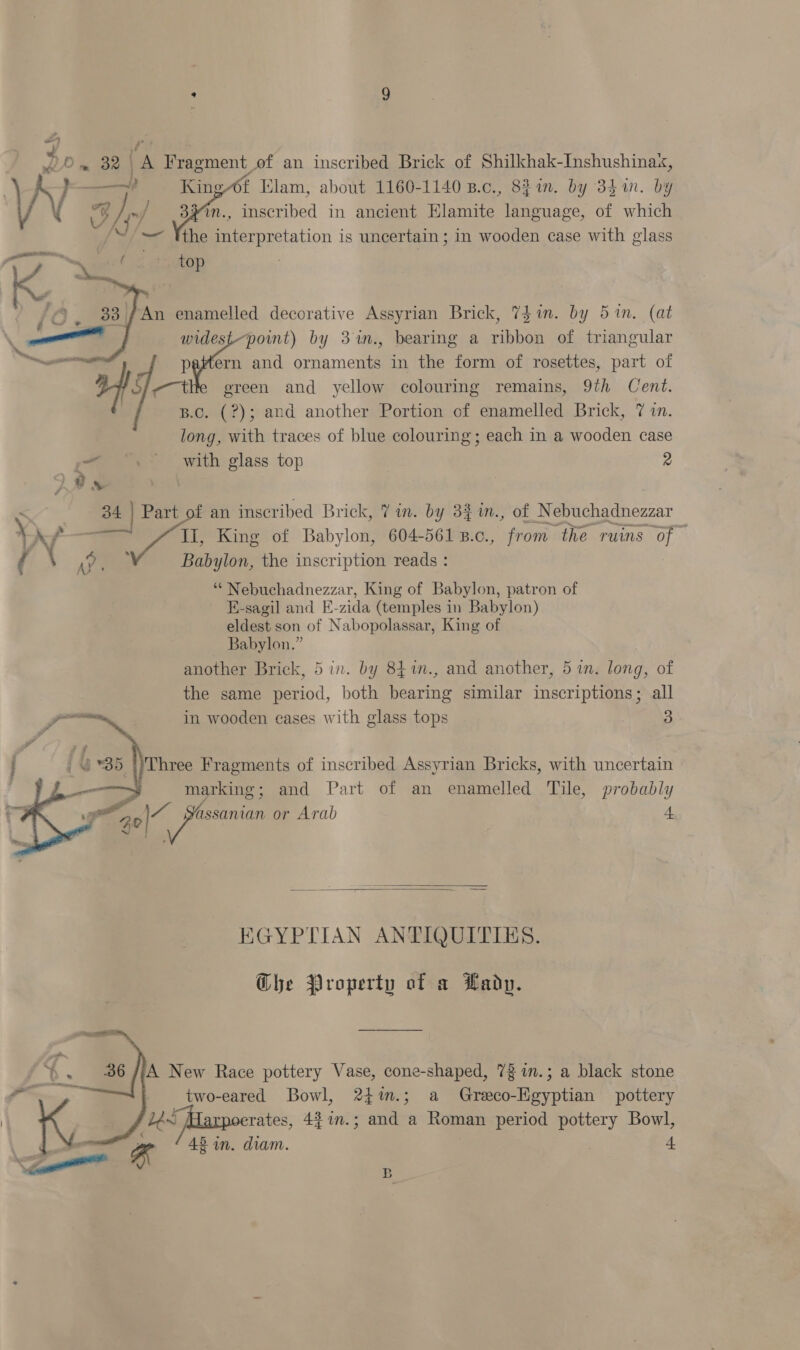 “ Om 32 | A Vragment, of an inscribed Brick of Shilkhak-Inshushinax, va ~ King 4t lam, about 1160-1140 B.c., 821m. by 341. by V 73} hy ).) 33%n., inscribed in ancient Elamite language, of which = Tthe Bee cctation is uncertain ; in wooden case with glass f K,, ; yes top ; 33 | An enamelled decorative Assyrian Brick, 741m. by 5 in. (at widest-pomt) by 3m., bearing a vihhoe of triangular if -¥ and oieamcnn in the form of rosettes, part of ereen and yellow colouring remains, 9th Cent. B.C. (?); and another Portion of enamelled Brick, 7 in. long, with traces of blue colouring; each in a wooden case oat with glass top 2  - 34 | Part of an inscribed Brick, 7 in. by 33 in., of Nebuchadnezzar WN “a II, King of Babylon, 604-561 B.c., from. ‘the ruins of ( AY « Babylon, the inscription reads : “* Nebuchadnezzar, King of Babylon, patron of E-sagil and E-zida (temples in Babylon) eldest son of Nabopolassar, King of Babylon.” another Brick, 5 in. by 84%n., and another, 5 in. long, of the same period, both bearing similar inscriptions; all in wooden eases with glass tops 3 Three Fragments of inscribed Assyrian Bricks, with uncertain marking; and Part of an enamelled Tile, probably ~0\ assanian or Arab 4    EGYPTIAN ANTIQUITIES. Ghe Property of a Lady. two-eared Bowl, 24%.; a Greco-Egyptian pottery rates, 4$in.; and a Roman period pottery Bowl, 42 in. diam. + 