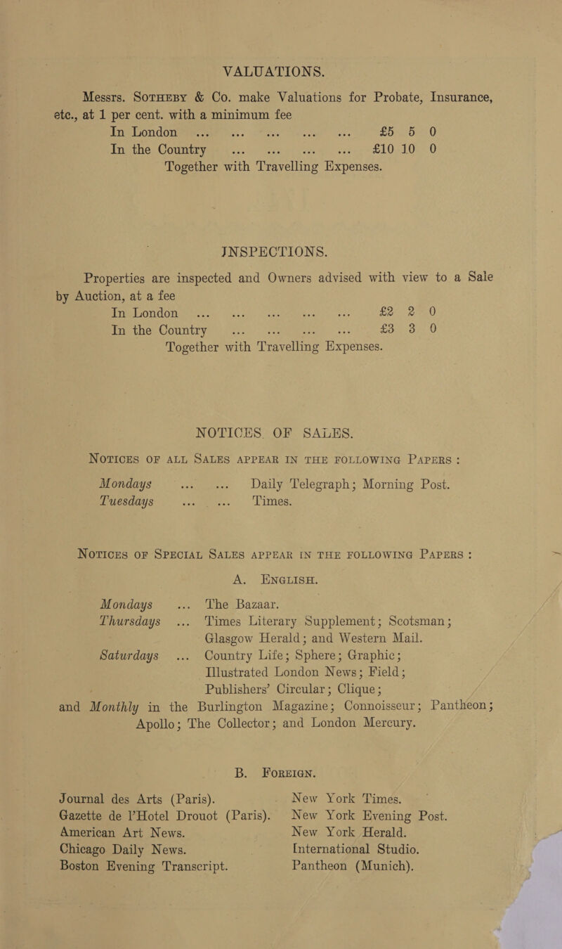 VALUATIONS. Messrs. SotHEBY &amp; Co. make Valuations for Probate, Insurance, ete., at 1 per cent. with a minimum fee Uae auereTetale: gs.” | Ob SNM escted ale en aa £55 - 0 In the Country... ee 2 sees ee 021 0e 0 Together with eccrine Expenses. JNSPECTIONS. Properties are inspected and Owners advised with view to a Sale by Auction, at a fee Vice. SUT a CaaS 0 2 5 ee iinet eee Eo -2en0 In the Country... £3 3 0 Together with rTyeline Treas NOTICES. OF SALES. NOTICES OF ALL SALES APPEAR IN THE FOLLOWING PAPERS: Mondays .» e+ Daily Telegraph; Morning Post. Tuesdays scours. - Latties, Novices oF SPECIAL SALES APPEAR IN THE FOLLOWING PAPERS: A. ENGLISH Mondays ... The Bazaar. Thursdays ... Times Literary Supplement; Scotsman ; Glasgow Herald; and Western Mail. Saturdays ... Country Life; Sphere; Graphic; Illustrated London News; Field; Publishers’ Circular; Clique ; and Monthly in the Burlington Masanines Connoisseur; Pantheon ; Apollo; The Collector; and London Mercury. B. ForeEIGN. Journal des Arts (Paris). New York Times. Gazette de Hotel Drouot (Paige New York Evening Post. American Art News. New York Herald. Chicago Daily News. , International Studio. Boston Evening Transcript. Pantheon (Munich).