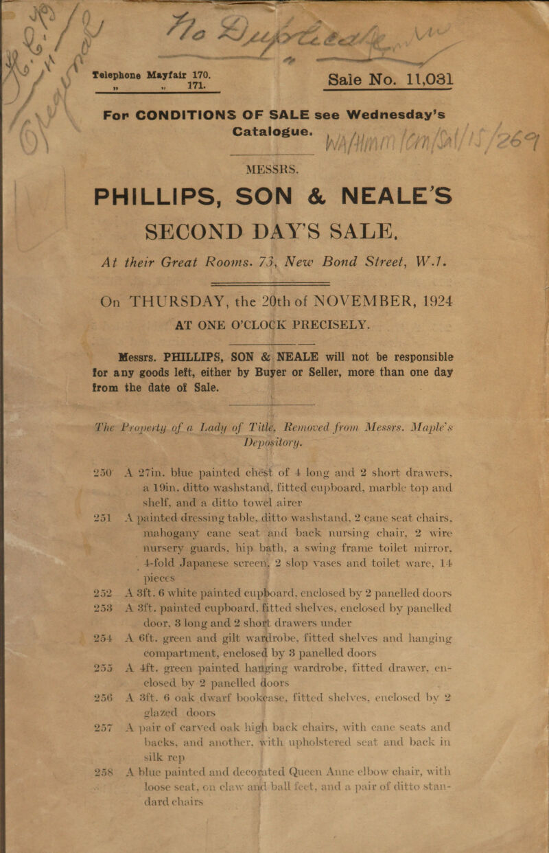     ss - ee 4 Oi , | Aas 140 Ah ittjote beth  om a ” i  ee ee Sale No. 11,031 For CONDITIONS OF SALE see Wednesday’: wer Catalogue. ne % TPine fOc4/ | é Lf é WAAL LON A : ZO; PHILLIPS, SON &amp; NEALE’S 4 SECOND DAY'S SALE. q At their Great Rooms. 73, New Bond Street, W.1. On THURSDAY, the 20th of NOVEMBER, 1924 AT ONE O'CLOCK PRECISELY. : _ ‘Messrs. PHILLIPS, SON &amp; NEALE will not be responsible for any goods left, either by Buyer or ie ok more than one day from the date of Sale. : Phe Property.of a Lady of T itle, Removed from Messrs. Maple’s Depository. 250 A 27in. blue painted chést of 4 long and 2 short drawers. a 19in. ditto washstand, fitted cupboard, marble top and shelf, and a ditto towel airer 251 &lt;A painted dressing table, ditto washstand, 2 cane seat chairs, mahogany cane seat and back nursing chair, 2 wire nursery guards, hip bath, a swing frame toilet mirror, _ 4-fold Japanese screen, 2 slop vases and toilet ware, 14 pleces 252 &lt;A 3ft. 6 white painted cupboard, enclosed by 2 panelled doors 3 &lt;A 3ft. painted cupboard, fitted shelves, enclosed by panelled door, 3 long and 2 short drawers under 254 &lt;A 6ft. green and gilt wardrobe, fitted shelves and hanging compartment, enclosed by 3 panelled doors 255 &lt;A 4ft. green painted hanging wardrobe, fitted drawer, en- closed by 2 panelled doors glazed doors 257 A pair of carved oak high back chairs, with cane seats and backs, and another, with upholstered seat and back in silk rep | 258 &lt;A blue painted and decorated Queen Anne elbow chair, with loose seat, on claw and ball feet, and a pair of ditto stan- dard chairs 