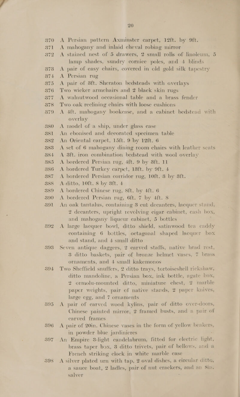 37] 372 373 374 375 376 377 378 379 380 351 382 383 384 385 386 387 3388 389 390 B91 392 393 394: 395 398 20 A mahogany and inlaid cheval robing mirror A stained nest of 5 drawers, 2 small rolls of linoleum, 5 lamp shades, sundry cornice poles, and 4 blinds A pair of easy chairs, covered in old gold silk tapestry A Persian rug A pair of 3ft. Sheraton bedsteads with overlays Two wicker armchairs and 2 black skin rugs A walnutwood occasional table and a brass fender Two oak reclining chairs with loose cushions A 4ft. mahogany bookcase, and a cabinet bedstead with overlay A model of a ship, under glass case An ebonised and decorated specimen table An Oriental carpet, 15ft. 9 by 12ft. 6 A set of 6 mahogany dining room chairs with leather seats A 3ft. iron combination bedstead with wool overlay A. bordered Persian rug, 4ft. 9 by 3ft. 11 A bordered Turkey carpet, 13ft. by 9ft. 4 A bordered Persian corridor rug, 10ft. 3 by 3ft. A ditto, 10ft. 8 by 3ft. 4 A bordered Chinese rug, 8ft. by 4ft. 6 A bordered Persian rug, 6ft. 7 by 4ft. 8 An oak tantalus, containing 3 cut decanters, lacquer stand, 2 decanters, upright revclving cigar cabinet, cash box, and mahogany liqueur cabinet, 5 bottles : A large lacquer bowl, ditto shield, satinwood tea caddy containing 6 bottles, octagonal shaped lacquer box and stand, and 4 small ditto Seven antique daggers, 2 carved staffs, native head rest, 3 ditto baskets, pair of bronze helmet vases, 7 brass ornaments, and 4 small kakemonos Two Sheffield snuffers, 2 ditto trays, tortoiseshell rickshaw, ditto mandoline, a Persian box, ink bottle, agate box, 2 ormolu-mounted. ditto, miniature chest, 2 marble paper weights, pair of native stands, 2 paper knives, large ege, and 7 ornaments A pair of carved wood kylins, pair of ditto over-doors, Chinese painted mirror, 2 framed busts, and a pair of carved frames A pair of 20in. Chinese vases in the form of yellow beakers, in powder blue jardinieres An Empire 3-light candelabrum, fitted for electric light, brass taper box, 3 ditto trivets, pair of bellows, and a French striking clock in white marble case A silver plated urn with tap, 2 oval dishes, a circular ditto, a sauce boat, 2 ladles, pair of nut crackers, and an Sin. salver |