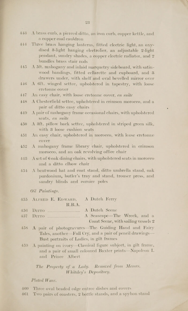 ——_ = 443 4A 445 446 AAT 445 449 450 23 A brass curb, a pierced ditto, an iron curb, copper kettle, and a copper coal cauldron Three brass hanging lanterns, fitted electric light, an oxy- dised 3-light hanging electrolier, an adjustable 2-light pendant, sundry shades, a copper electric radiator, and 2 bundles brass stair rods A 5ft. mahogany and inlaid marquetry sideboard, with satin- wood bandings, fitted cellarette and cupboard, and 3 drawers under, with shelf and oval bevelled mirror over A 6ft. winged settee, upholstered in tapestry, with loose cretonne cover An easy chair, with loose cretonne cover, en swite A Chesterfield settee, upholstered in crimson morocco, and a pair of ditto easy chairs A pair of mahogany frame occasional chairs, with upholstered seats, en suite A 3ft. pillow back settee, upholstered in striped green silk, with 3 loose cushion seats An easy chair, upholstered in morocco, with Icose cretonne cover A mahogany frame hbrary chair, upholstered in crimson morocco, and an oak revolving office chair A set of 6 oak dining chairs, with upholstered seats in morocco and a ditto elbow chair A bentwood hat and coat stand, ditto umbrella stand, oak purdonium, butler’s tray and stand, trouser press, and sundry blinds and cornice poles ALFRED E. Epwarp, A Dutch Ferry R.B.A. MERE es dicgs advan. A Dutch Scene NM So asc eysth etd... A Seascape—The Wreck, and a Coast Scene, with sailing vessels 2 A pair of photogravures—The. Guiding Hand and Fairy Tales, another—Full Cry, and a pair of pencil drawings— Bust portraits of Ladies, in gilt frames A painting on ivory—Classical figure subject, in gilt frame, and a pair of small coloured Baxter prints—Napoleon I. and Prince Albert The Property of a Lady. Removed from Messrs. Whiteley’s Depository.