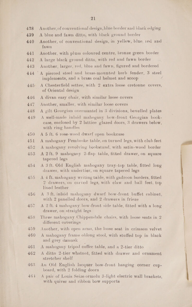 438 439 440 441 442 443 444 445 446 447 448 449 450 451 452 453 21 Another, of conventional design, blue border and black edging A blue and fawn ditto, with black ground border Another, of conventional design, in yellow, blue, red and fawn Another, with plum coloured centre, bronze green border A large black ground ditto, with red and fawn border Another, larger, red, blue and fawn, figured and bordered implements, and a brass coal helmet and scoop A Chesterfield settee, with 2 extra loose cretonne covers, of Oriental design A divan easy chair, with similar loose covers Another, smaller, with similar loose covers A gilt Georgian overmantel in 3 divisions, bevelled plates A well-made inlaid mahogany bow-front Georgian book- ease, enclosed by 2 lattice glazed doors, 3 drawers below, with ring handles A 5 ft. 6 rose-wood dwarf open bookcase A mahogany Pembroke table, on turned legs, with club feet A mahogany revolving bookstand, with satin-wood border A 2ft. 9 mahogany 2-flap table, fitted drawer, on square tapered legs A 3ft. Old English mahogany tray-top table, fitted long drawer, with undertier, on square tapered legs A 4ft. mahogany writing table, with gadroon borders, fitted 2 drawers, on carved legs, with claw and ball feet, top lined leather A 3 ft. inlaid mahogany dwarf bow-front buffet cabinet, with 2 panelled doors, and 2 drawers in frieze A 2 ft. 4 mahogany bow-front side table, fitted with a long drawer, on straight legs Three mahogany Chippendale chairs, with loose seats in 2 different coverings Another, with open arms, the loose seat in crimson velvet A mahogany frame oblong stool, with stuffed top in black and grey damask A mahogany tripod coffee table, and a 2-tier ditto A ditto 2-tier whatnot, fitted with drawer and ornament stretcher shelf An Old English lacquer bow-front hanging corner cup- board, with 2 folding doors A pair of Louis Seize ormolu 3-light electric wall brackets, with quiver and ribbon bow supports 