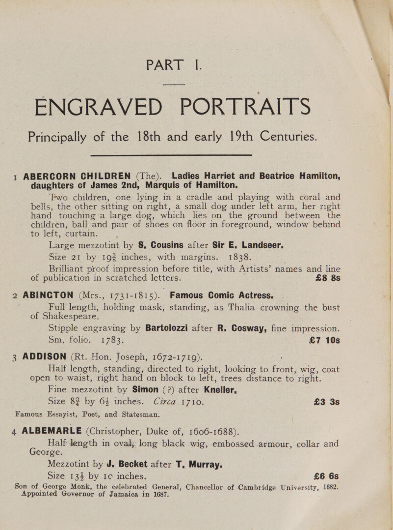 PART |. ENGRAVED PORTRAITS Principally of the 18th and early 19th Centuries.  1 ABERCORN CHILDREN (The). Ladies Harriet and Beatrice Hamilton, daughters of James 2nd, Marquis of Hamilton. Two children, one lying in a cradle and playing with coral and bells, the other sitting on right, a small dog under left arm, her right hand touching a large dog, which lies on the ground between the children, ball and pair of shoes on floor in foreground, window behind to left, curtain. Large mezzotint by §, Cousins after Sir E, Landseer. Size 21 by 19% inches, with margins. 1838. ‘ Brilhant proot impression before title, with Artists’ names and lin of publication in scratched letters. £8 8s 2 ABINGTON (Mrs., 1731-1815). Famous Comic Actress. Full length, holding mask, standing, as Thalia crowning the bust of Shakespeare. Stipple engraving by Bartolozzi after R. Cosway, fine impression. Sin. FOG, 71783, , £7 10s 3 ADDISON (Rt. Hon. Joseph, 1672-1719). Half length, standing, directed to tight, looking to front, wig, coat open to waist, right hand on block to left, trees distance to right. Fine mezzotint by Simon (?) after Kneller, Famous Essayist, Poet, and Statesman. 4 ALBEMARLE (Christopher, Duke of, 1606-1688). Half dength in oval; long black wig, embossed armour, collar and George. Mezzotint by J. Becket after T, Murray. Son of George Monk, the celebrated General, Chancellor of Cambridge University, 1682. Appointed Governor of Jamaica in 1687. 