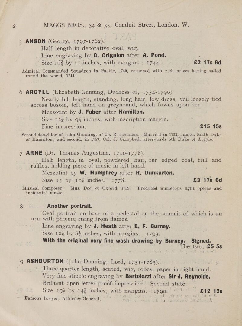 5 ANSON (George, 1797-1762). Half length in decorative oval, wig. Line engraving by GC, Grignion after A. Pond. . ‘Size 162 by 11 inches, with margins.. 1744.. £2 17s 6d Admiral Commanded Squadron in Pacific, 1740, returned with rich prizes having sailed round the world, 1744. 6 ARGYLE (Elizabeth Gunning, Duchess of, 1734-1790). Nearly full length, standing, long tee low dress, veil loosely tied across bosom, left hand on greyhound, which fawns upon her. Mezzotint by J. Faber after Hamilton. Size 123 by 9% inches, with inscription margin. Fine impression. £15 15s Second daughter of John Gunning, of Co. Roscommon. Married in 1752, James, Sixth Duke of Hamilton; and second, in 1759, Col. J. Campbell, afterwards 5th Duke of Argyle. 7 ARNE (Dr. Thomas PRMES Es 1710-1778). Half length, in oval, powdered hair, fur edged coat, frill and ruffles, holding piece of music in left hand. Mezzotint by W. Humphrey after R. Dunkarton. : Size 5 by .10§ incHes:*' 1778. £3 17s 6d Musical Composer. Mus. Doe. of Oxford, 1759: Produced numerous light operas and incidental music. Bibs 8 Another portrait. Oval portrait on base of a pedestal on the summit of which j 1s an urn with pheenix rising from flames. Line engraving by J, Heath after E, F. Burney. Size 124 by 8} inches, with margins. 1793. With the original very fine wash drawing by Burney. Signed. oe two, oe ‘5s  Lee Wt eF 9 poe chron (John Dunning,: Lord, 1731-1783)... | . Three-quarter length, seated,. wig, robes, paper in: oe aia Very fine stipple engraving by Bartolozzi after Sir J. Reynolds. Brilliant open letter proof: impression. ‘Second. state. Size 193 by 142 inches, with margins. m7 OO oh | £12 12s ‘Famous lawyer, Attornéy- Gancea” ‘SS Ns gee he eer Seel ResaN ert 7 fhe an ‘ b 2O SORA? te oi
