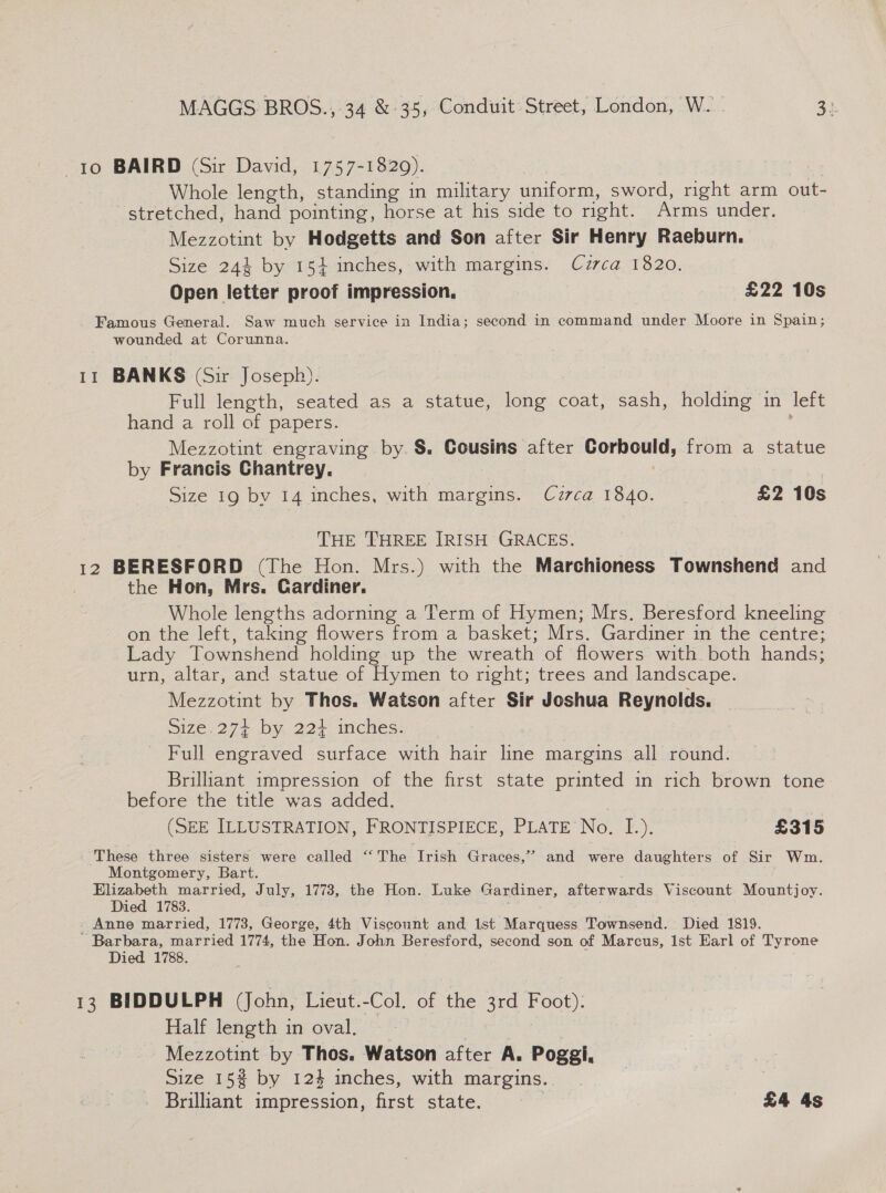to BAIRD (Sir David, 1757-1829). Whole length, standing in military uniform, sword, right arm out- stretched, hand pointing, horse at his side to right. Arms under. Mezzotint by Hodgetts and Son after Sir Henry Raeburn. Size 244 by 154 inches, with margins. Cuzrca 1820. Open letter proof impression. | £22 10s Famous General. Saw much service in India; second in command under Moore in Spain; wounded at Corunna. 11 BANKS (Sir Joseph). Full length, seated as a statue, long coat, sash, holding in left hand a roll of papers. Mezzotint engraving by. §. Cousins after She ica from a statue by Francis Chantrey. Size 19 bv 14 inches, with margins. Czrca 1840. £2 10s THE THREE IRISH GRACES. 12 BERESFORD (The Hon. Mrs.) with the Marchioness Townshend and | the Hon, Mrs. Gardiner. Whole lengths adorning a Term of Hymen; Mrs. Beresford kneeling on the left, taking flowers from a basket; Mrs. Gardiner in the centre; Lady Townshend holding up the wreath of flowers with both hands; urn, altar, and statue of Hymen to right; trees and landscape. Mezzotint by Thos. Watson after Sir Joshua Reynolds. 51ze.27+ by, 224 inches: Full engraved surface with hair line margins all round. Brillant impression of the first state printed in rich brown tone before the title was added. | (SEE ILLUSTRATION, FRONTISPIECE, PLATE No. I.). £315 These three sisters were called ‘“‘ The Trish Graces,” and were daughters of Sir Wm. Montgomery, Bart. Elizabeth married, July, 1773, the Hon. Luke Gardiner, afterwards Viscount Mountjoy. Died 1783. _ Anne married, 1773, George, 4th Viscount and Ist Marquess Townsend. Died 1819. ‘Barbara, married 1774, the Hon. John Beresford, second son of Marcus, lst Earl of Tyrone Died 1788. 13 BIDDULPH (John, Lieut. -Col. of the 3rd Foot): Half length in oval. Mezzotint by Thos. Watson after A. Poggl. Size 15% by 12} inches, with margins. Brilliant impression, first state. ee £4 4s