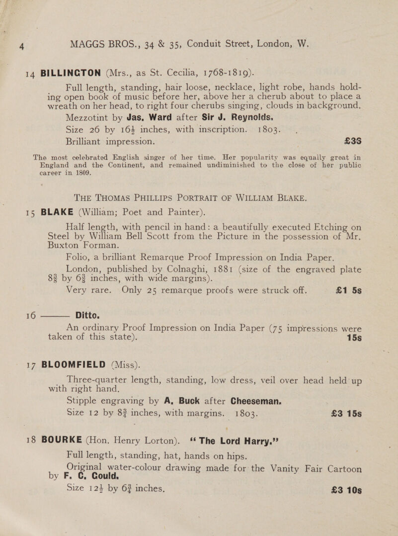 14 BILLINGTON (Mrs., as St. Cecilia, 1768-1819). Full length, standing, hair loose, necklace, light robe, hands _hold- ing open book of music before her, above her a cherub about to place a wreath on her head, to right four cherubs singing, clouds in background, Mezzotint by Jas, Ward after Sir J. Reynolds. Size 26 by 16% inches, with inscription. 1803. Brilliant impression. : = £36 The most celebrated English singer of her time. Her popularity was equaily great in England and the Continent, and remained undiminished to the close of her public career in 1809. THE THOMAS PHILLIPS PORTRAIT OF WILLIAM BLAKE, 15 BLAKE (William; Poet and Painter). Half length, with pencil in hand: a beautifully executed Etching on Steel by William Bell Scott from the Picture in the possession of Mr, Buxton Forman. Folio, a brilliant Remarque Proof Impression on India Paper. London, published, by Colnaghi, 1881 (size of the engraved plate 83 by 6% inches, with wide margins).  Very rare. Only 25 remarque proofs were struck off. £1 5s — 16 Ditto. An ordinary Proof Impression on India Paper (75 impressions were taken of this state). 15s 17 BLOOMFIELD (Miss). __ Three-quarter length, standing, low dress, veil over head held up with right hand. | Stipple engraving by A, Buck after Cheeseman. Size 12 by 8? inches, with margins. 1803. £3 15s 18 BOURKE (Hon. Henry Lorton). “ The Lord Harry.” Full length, standing, hat, hands on hips. Original water-colour drawing made forthe Vanity Fair Cartoon by F. CG, Gould. Size 124 by 6% inches, £3 10s