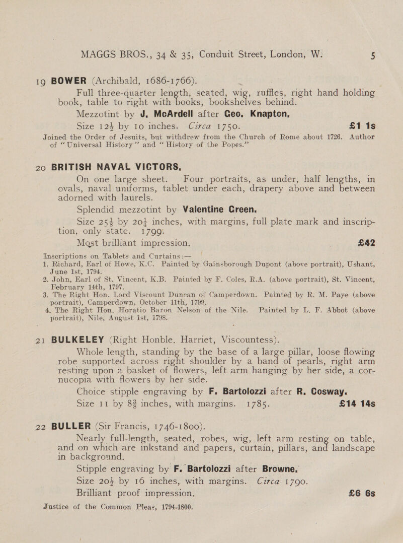 19 BOWER (Archibald, 1686-1766). Full three-quarter length, seated, wig, ruffles, right hand holding book, table to right with books, bookshelves behind. Mezzotint by J. McArdell after Geo. Knapton, Size 123+ by lo mehess > Czrca-t7.50: £1 1s Joined the Order of Jesuits, but withdrew from the Church of Rome about 1726. Author of “Universal History” and ‘“‘ History ot the Popes.” 20 BRITISH NAVAL VICTORS, On one large sheet. Four portraits, as under, half lengths, in ovals, naval uniforms, tablet under each, drapery above and between adorned with laurels. Splendid mezzotint by Valentine Green. Size 254 by 20} inches, with margins, full plate mark and inscrip- tion, only state. 1799: Mast brilliant impression. : £A2 Inscriptions on Tablets and Curtains :— 1. Richard, Earl of Howe, K.C. Painted by Gainsborough Dupont (above portrait), Ushant, June Ist, 1794. 2. John, Earl of St. Vincent, K.B. Painted by F. Coles, R.A. (above portrait), St. Vincent, February 14th, 1797. 38. The Right Hon. Lord Viscount Duncan of Camper rdown. Painted by R. M. Paye (above portrait), Camperdown, October 11th, 1799. 4. The Right Hon. Horatio Baron Nelean of the Nile. Painted by L. F. Abbot (above portrait), Nile, August ist, 1798. 21 BULKELEY (Right Honble. Harriet, Viscountess). Whole length, standing by the base of a large pillar, loose flowing robe supported across right shoulder by a band of pearls, right arm resting upon a basket of flowers, left arm hanging by her side, a cor- nucopia with flowers by her side. Choice stipple engraving by F. Bartolozzi after R. Cosway. Size 11 by 8# inches, with margins. 1785. £14 14s 22 BULLER (Sir Francis, 1746-1800). Nearly full-length, seated, robes, wig, left arm resting on table, and on which are inkstand and papers, curtain, pillars, and landscape in background. Stipple engraving by F. Bartolozzi after Browne. Size 204 by 16 inches, with margins. Cuzrca 1790. Brilliant proof impression. £6 6s Justice of the Common Pleas, 1794-1800.