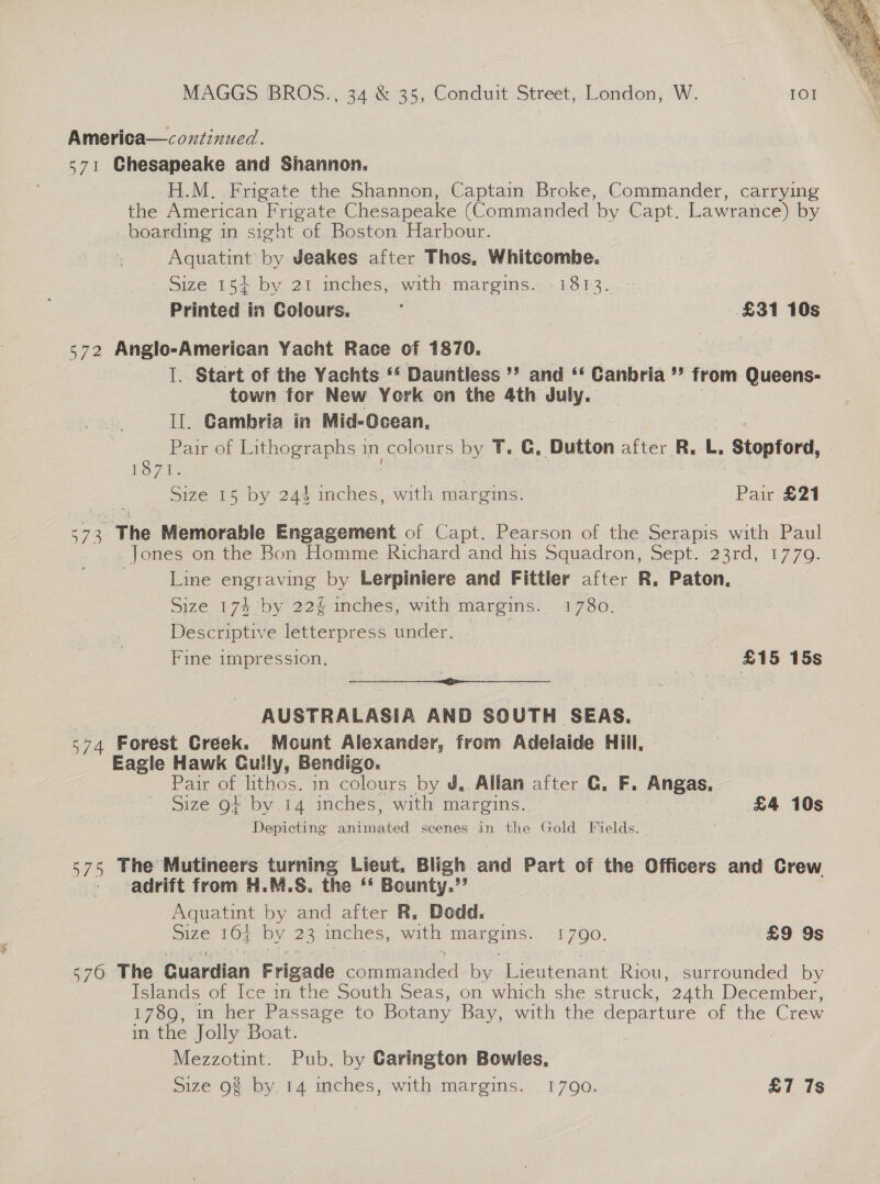  MAGGS BROS., 34 &amp; 35, Conduit Street, London, W. 101 America—coxtinued. 571 Ghesapeake and Shannon. H.M. Frigate the Shannon, Captain Broke, Commander, carrying the American Frigate Chesapeake (Commanded ‘by Capt. Lawrance) by boarding in sight of Boston Harbour. Aquatint by Jeakes after Thos, Whitcombe. Size 154+ by 21 inches, with margins. -1813..-- Printed in Colours. : | £31 10s 572 Anglo-American Yacht Race of 1870. I. Start of the Yachts ““ Dauntless ** and ‘ Canbria ”” from Queens- town for New York on the 4th July. Il. Cambria in Mid-Ocean, Pair of Lithographs in COS by T. G, Dutton after R. L, Stopford, LOZ Size 15 by 24% inches, with margins. | Pei £21 674 The Memorable Engagement of Capt. Pearson of the Serapis with Paul Jones on the Bon Homme Richard and his Squadron, Sept. 23rd, 1779. Line engraving by Lerpiniere and Fittler after R. Paton, Size 174 by 22 inches, with margins. 1780. Descriptive letterpress under. Fine impression. : | £15 15s | AUSTRALASIA AND SOUTH SEAS, 574 Forest Creek. Mount Alexander, from Adelaide Hill, Eagle Hawk Cully, Bendigo. Pair of lithos. in colours by J,. Allan after G. F. Angas, Size 9+ by.14 inches, with margins. £4 10s Depicting inimated scenes in the Gold Fields. 575 The Mutineers turning Lieut, Bligh and Part of the Officers and Crew adrift from H.M.S. the ‘* Bounty.”’ Aquatint by and after R. Dodd. : size 104 by 23 inches, with a 1790. £9 9s 576 The Guardian Frigade cae by Lieutenant Bio surrounded by Islands of Ice in the South Seas, on which she struck, ‘24th December, 1789, in her Passage to Botany Bay, with the departure of the Crew in the Jolly Boat. Mezzotint. Pub. by Carington Bowles,