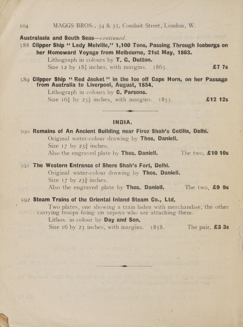  Australasia and South Seas—coxtinued. | | rou 588 Glipper Ship ‘‘ Lady Melville,’’ 1,100 Tons, Passing Timoush icebergs on her Homeward Voyage from Melbourne, 21st May, 1863. 580 Clipper Ship ‘‘ Red Jacket’ in the Ice off Cape Horn, on her Passage from Australia to Liverpool, August, 1854, INDIA. 590 Remains of An Ancient Building near Firoz Shah’s Cotilla, Delhi. Original water-colour drawing by Thos, Daniell, Size 17 by 23% inches. | : Also the engraved plate by Thos, Daniell, The two, £10 10s | 591 The Western Entrance of Shere Shah’s Fort, Delhi. Original water-colour drawing by Thos, Daniell. Size 17 by 23? inches. Also the engraved plate by Thos. Daniell. The two, £9 9s 592 Steam Trains of the Oriental Inland Steam Co., Ltd, Iwo plates, one showing a train laden with merchandise, che other carrying troops firing on sepoys who are attacking them. Lithos. in colour by Day and Son, . Size 16 by 23 inches, with margins. 1858. The pair, £3 3s