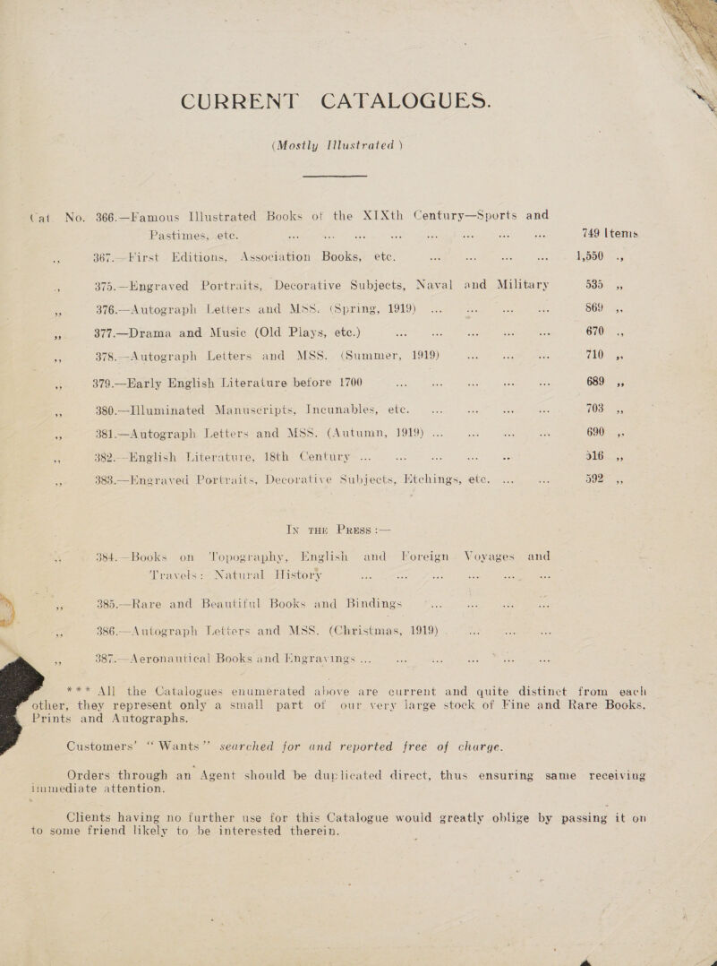CURRENT CATALOGUES. (Mostly Illustrated ) Cai. No. 366.—Famous Illustrated Books of the XIXth Century—Sports and Pastimes, ete. oe Bie esas eG ae mA ats ‘ae 749 Items 367.—First Editions, Association Books, etc. 2 ie Aue aot $550: -., Z 375.—Engraved Portraits, Decorative Subjects, Naval and Military 53D 55 a 376.—Autograph Letters and Mss. (Spring, 1919) ... ie ae a8 869 ,, a 377.—Drama and Music (Old Plays, etc.) fas ane Se sa ee 670, oe 378.—Autograph Letters and MSS. (Summer, 1919) Ste its ae 710° 53 < 379.—Early English Literature betore 1700 aa ee nie an i 689 ,, i 380.—Illuminated Manuscripts, Incunables, ete. ie me ce a 70a. re 381.—Autograph. Letters and MSS. (Autumn, 1919) ... oe oe 5%; 690. a 383.—Hnegraved Portraits, Decorative Subjects, Etchings, etc. ... a 0a: ass In toe Press :— 384.—Books on ‘Topography, English and Toreign Voyages and Travels: Natural History . wy 385.—Rare and Beautiful Books and Bindings < 386.—Autograph Letters and MSS. (Christmas, 1919) » ~— 9387.—Aeronautical Books and Engravings ...   *** All the Catalogues enumerated above are current and quite distinct from each other, they represent only a small part of our very large stock of Fine and Rare Books. Prints and Autographs. Customers’ “ Wants” searched for and reported free of charge. | Orders through an Agent should be duplicated direct, thus ensuring same receiving linmediate attention. Clients having no further use for this Catalogue would greatly oblige by passing it on to some friend likely to be interested therein. 