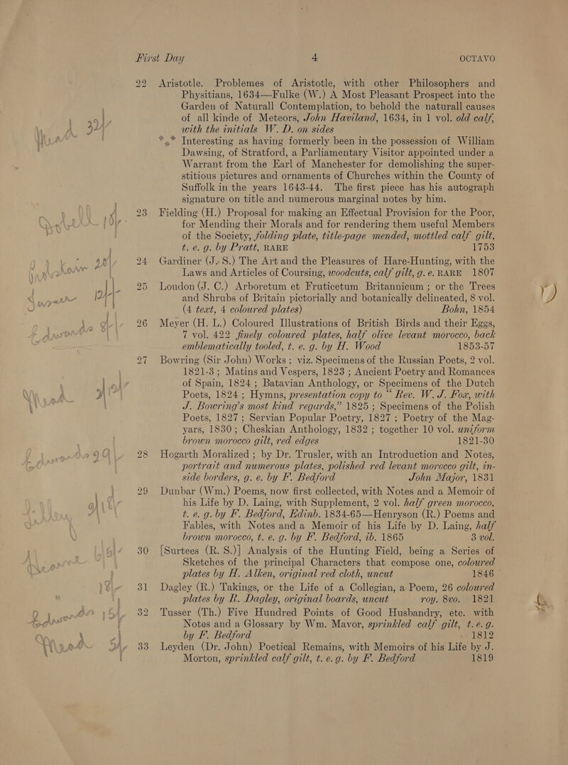 a , 22 bo ~T Aristotle. Problemes of Aristotle, with other Philosophers and Physitians, 1634—Fulke (W.) A Most Pleasant Prospect into the Garden of Naturall Contemplation, to behold the naturall causes of all kinde of Meteors, John Haviland, 1634, in 1 vol. old calf, with the initials W.D. on sides *“.* Tnteresting as having formerly been in the possession of William Dawsing, of Stratford, a Parliamentary Visitor appointed under a Warrant from the Earl of Manchester for demolishing the super- stitious pictures and ornaments of Churches within the County of Suffolk in the years 1643-44. The first piece has his autograph signature on title and numerous marginal notes by him. Fielding (H.) Proposal for making an Effectual Provision for the Poor, for Mending their Morals and for rendering them useful Members of the Society; folding plate, title-page mended, mottled calf gilt, t. e.g. by Pratt, RARE 1753 Gardiner (J. S.) The Art and the Pleasures of Hare-Hunting, with the Laws and Articles of Coursing, woodcuts, calf gilt, g.e. RARE 1807 Loudon (J. C.) Arboretum et Fruticetum Britannicum ; or the Trees and Shrubs of Britain pictorially and botanically delineated, 8 vol. (4 text, 4 coloured plates) Bohn, 1854 Meyer (H. L.) Coloured Illustrations of British Birds and their Eggs, 7 vol. 422 finely coloured plates, half olive levant morocco, back emblematically tooled, t. e. g. by H. Wood bes eayy Bowring (Sir John) Works ; viz. Specimens of the Russian Poets, 2 vol. 1821-3; Matins and Vespers, 1823 ; Ancient Poetry and Romances of Spain, 1824 ; Batavian Anthology, or Specimens of the Dutch Poets, 1824 ; Hymns, presentation copy to ““ Rev. W. JS. Fox, with J. Bowring’s most kind regurds,” 1825 ; Specimens of the Polish Poets, 1827; Servian Popular Poetry, 1827 ; Poetry of the Mag- yars, 1830; Cheskian Anthology, 1832 ; together 10 vol. wniform brown morocco gilt, red edges 1821-30 Hogarth Moralized ; by Dr. Trusler, with an Introduction and Notes, portrait and numerous plates, polished red levant morocco gilt, in- side borders, g. e. by F. Bedford John Major, 1831 Dunbar (Wm.) Poems, now first collected, with Notes and a Memoir of his Life by D. Laing, with Supplement, 2 vol. half green morocco, t. e.g. by F. Bedford, Edinb. 1834-65—Henryson (R.) Poems and Fables, with Notes and a Memoir of his Life by D. Laing, half brown morocco, t. e. g. by F’. Bedford, ib. 1865 3 vol. [Surtees (R. S.)] Analysis of the Hunting Field, being a Series of Sketches of the principal Characters that compose one, coloured Dagley (R.) Takings, or the Life of a Collegian, a Poem, 26 coloured plates by R. Dagley, original boards, uncut roy. 8vo. 1821 Tusser (Th.) Five Hundred Points of Good Husbandry, ete. with Notes and a Glossary by Wm. Mavor, sprinkled calf gilt, t.e. 9g. by F. Bedford <7 1819 Leyden (Dr. John) Poetical Remains, with Memoirs of his Life by J. hom yo