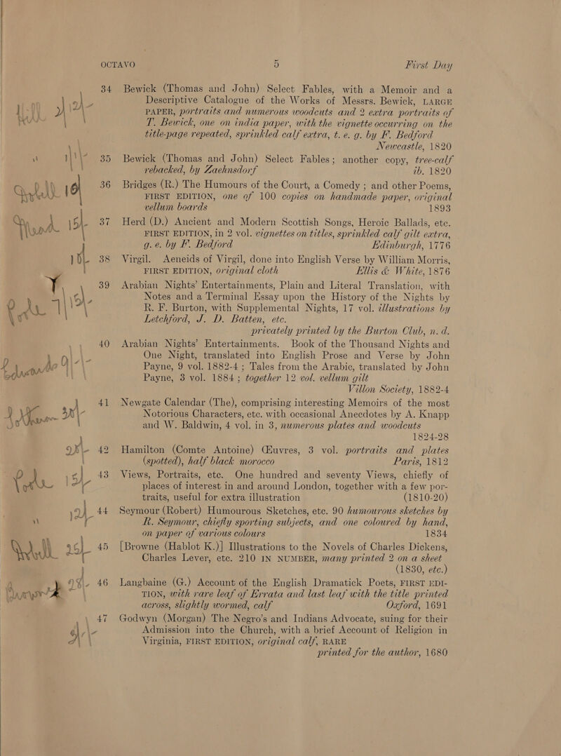  34 Bewick (Thomas and John) Select Fables, with a Memoir and a eI - Descriptive Catalogue of the Works of Messrs. Bewick, LARGE ] VI ) po 3 PAPER, portraits and numerous woodcuts and 2 extra portraits of RUS ie T. Bewick, one on india paper, with the vignette occurring on the \ | Newcastle, 1820 il || 35 Bewick (Thomas and John) Select Fables; another copy, tree-calf 40) f 2 } P - Plead 2 Sey | 41 Q Fr jo ' ? \ , Qe 42 | 6 el] 43 > ; ani” 4 \QA 44 v) ete a rebacked, by Zaehnsdorf ib. 1820 Bridges (R.) The Humours of the Court, a Comedy ; and other Poems, FIRST EDITION, one of 100 copies on handmade paper, original vellum boards 1893 Herd (D.) Ancient and Modern Scottish Songs, Heroic Ballads, ete. FIRST EDITION, in 2 vol. vignettes on titles, sprinkled calf gilt eatra, g.e. by EF. Bedford Edinburgh, 1776 Virgil. Aeneids of Virgil, done into English Verse by William Morris, FIRST EDITION, original cloth Ellis &amp; White, 1876 Arabian Nights’ Entertainments, Plain and Literal Translation, with Notes and a Terminal Essay upon the History of the Nights by R. F. Burton, with Supplemental Nights, 17 vol. dllustrations by Leichford, J. D. Batten, ete. privately printed by the Burton Club, n. d. Arabian Nights’ Entertainments. Book of the Thousand Nights and One Night, translated into English Prose and Verse by John Payne, 9 vol. 1882-4 ; Tales from the Arabic, translated by John Payne, 3 vol. 1884; together 12 vol. vellum gilt Villon Society, 1882-4 Newgate Calendar (The), comprising interesting Memoirs of the most Notorious Characters, etc. with occasional Anecdotes by A. Knapp and W. Baldwin, 4 vol. in 3, numerous plates and woodcuts 1824-28 Hamilton (Comte Antoine) Ciuvres, 3 vol. portraits and plates (spotted), half black morocco Paris, 1812 Views, Portraits, etc. One hundred and seventy Views, chiefly of places of interest in and around London, together with a few por- traits, useful for extra illustration (1810-20) Seymour (Robert) Humourous Sketches, etc. 90 humourous sketches by fh. Seymour, chiefly sporting subjects, and one coloured by hand, on paper of various colours 1834 [Browne (Hablot K.)] Illustrations to the Novels of Charles Dickens, Charles Lever, etc. 210 IN NUMBER, many printed 2 on a sheet (1830, ete.) Langbaine (G.) Account of the English Dramatick Poets, FIRST EDI- TION, with rare leaf af Errata and last leaf with the title printed across, slightly wormed, calf Oxford, 1691 Godwyn (Morgan) The Negro’s and Indians Advocate, suing for their Admission into the Church, with a brief Account of Religion in Virginia, FIRST EDITION, original calf, RARE printed for the author, 1680
