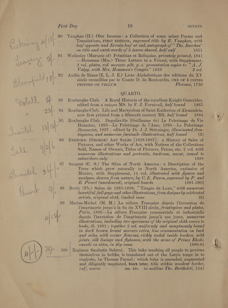  90 91 93 94 95 96 ay 99 Vaughan (H.) Olor Iscanus: a Collection of some select Poems and Translations, FIRST EDITION, engraved title by R. Vaughan, with leaf opposite and KHrrata leaf at end, autograph of “ Tho. Bacchus” on title and catch-words of 3 leaves shaved, half calf 1651 Wellesley (Marquis of) Primitiae et Reliquiae, privately printed, 1841 —Housman (Mrs.) Three Letters to a Friend, with Supplement, 2 vol. plates, red morocco gilt, g. e. presentation copies to “A. J. Valpy, with Mrs. Housman’s Compts.” 1833 3 vol. Audin de Rians (E. L. J. E.) Liste: Alphabétique des éditions du XV siécle recueillies par le Comte I). de Boutourlin, ONE OF 4 COPIES QUARTO. . Roxburghe Club. A Royal Historie of the excellent Knight Generides, edited from a unique MS. by F. J. Furnivall, half bound 1865 Roxburghe Club. Life and Martyrdom of Saint Katherine of Alexandria, now first printed from a fifteenth century MS. half bound 1884 Roxburghe Club. Deguileville (Guillaume de) Le Pelerinage de Vie Humaine, 1893—-Le Pelerinage de |’Ame, 1895—Le Pelerinage Jhesucrist, 1897 ; edited by Dr. J. J. Stiirzinger, 7lluminated fron- tispieces, and numerous facsimile illustrations, half bound - (3) REDFORD. (GEORGE) ART SALES [1628-1887]: a History of Sales of Pictures, and other Works of Art, with Notices of the Collections Sold, Names of Owners, Titles of Pictures, Prices, etc. 2 vol. with numerous illustrations and portraits, buckram, uncut, issued to subscribers only 1888 Sargent (C. 8.) The Silva of North America: a Description of the Trees which grow naturally in North America, exclusive of Mexico, with Supplement, 14 vol. dllustrated with figures and analyses, drawn from nature, by C. Eh. Faxon, engraved by P. and E.. Picart (uncoloured), original boards 1891-1902 Burty (Ph.) Salon de 1883-1888, “Tirages de Luxe,” with numerous beautiful full-page and other illustrations, from designs by celebrated Marius-Michel (M. M.) La reliure Francaise depuis Vinvention de Vimprimerie jusqu’a la fin du XVIII siécle, frontispiece and plates, Paris, 1880-—La reliure Francaise commerciale et industrielle depuis l’invention de Vimprimerie jusqu’a nos jours, numerous tlustrations, including two specimens of the original cloth covers to books, 1b. 1881 ; together 2 vol. uniformly and sumptuously bound in dark brown levant morocco extra, line ornamentation on back and sides, with corner fleurons, richly tooled inside borders, with joints, silk linings and flyleaves, with the arms of Prince Rhodo- canaki on sides, in slip cases 1880-81 themselves in helthe, is translated out of the Latyn tonge in to englyshe, by Thomas Paynel; which boke is amended, augmented and diligently imprinted, blark letter, t7tle within woodcut border, calf, scarce sm. 4to. in aedibus Tho. Bertheleti, 1541