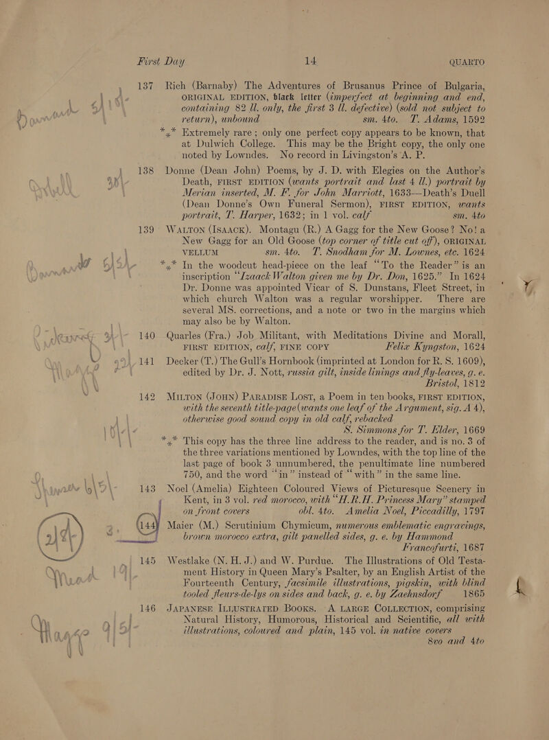  First Day 14. QUARTO 137 Rich (Barnaby) The Adventures of Brusanus Prince of Bulgaria, ORIGINAL EDITION, black letter (¢mperfect at beginning and end, return), unbound sm. 4to. T. Adams, 1592 »” Extremely rare; only one perfect copy appears to be known, that at Dulwich College. This may be the Bright copy, the only one noted by Lowndes. No record in Livingston’s A. P. 138 Donne (Dean John) Poems, by J. D. with Elegies on the Author’s Death, FIRST EDITION (wants portrait and last 4 Ul.) portrait by Merian inserted, M. F. for John Marriott, 1633—-Death’s Duell (Dean Donne’s Own Funeral Sermon), FIRST EDITION, wants portrait, 1. Harper, 1632; in 1 vol. calf sm. 4to 139° Watton (Isaack). Montagu (R.) A Gagg for the New Goose? No! a New Gagg for an Old Goose (top corner of title cut off), ORIGINAL VELLUM sm. 4to. T. Snodham for M. Lownes, etc. 1624 * * In the woodcut head-piece on the leaf “To the Reader” is an inscription “Lzaack Walton given me by Dr. Don, 1625.” In 1624 Dr. Donne was appointed Vicar of S. Dunstans, Fleet Street, in which church Walton was a regular worshipper. There are several MS. corrections, and a note or two in the margins which may also be by Walton. 140 Quarles (Fra.) Job Militant, with Meditations Divine and Morall, FIRST EDITION, calf, FINE COPY Felix Kyngston, 1624 141 Decker (T.) The Gull’s Hornbook (imprinted at London for R. S. 1609), edited by Dr. J. Nott, russia gilt, inside linings and fly-leaves, g. e. | Bristol, 1812 142 Muirtron (JoHN) PARADISE Lost, a Poem in ten books, FIRST EDITION, with the seventh title-page(wants one leaf of the Argument, sig. A 4), otherwise good sound copy in old calf, rebacked S. Simmons for T. Elder, 1669 *,* This copy has the three line address to the reader, and is no. 3 of the three variations mentioned by Lowndes, with the top line of the last page of book 3 unnumbered, the penultimate line numbered 750, and the word “in” instead of “with” in the same line. 143 Noel (Amelia) Eighteen Coloured Views of. Picturesque Scenery in ‘ Kent, in 3 vol. red morocco, with “H.R.H. Princess Mary” stamped rn on front covers obl. 4to. Amelia Noel, Piccadilly, 1797 (ay Maier (M.) Scrutinium Chymicum, numerous emblematic engravings, j brown morocco extra, gilt panelled sides, g. e. by Hammond Francofurtt, 1687 145 Westlake (N.H.J.) and W. Purdue. The Illustrations of Old Testa- ment History in Queen Mary’s Psalter, by an English Artist of the Fourteenth Century, facsimile illustrations, pigskin, with blind tooled fleurs-de-lys on sides and back, g. e. by Zaehnsdorf 1865 146 JAPANESE ILLUSTRATED Booxs. A LARGE COLLECTION, comprising Natural History, Humorous, Historical and Scientific, all with illustrations, coloured and plain, 145 vol. in native covers 8vo and 4to ox