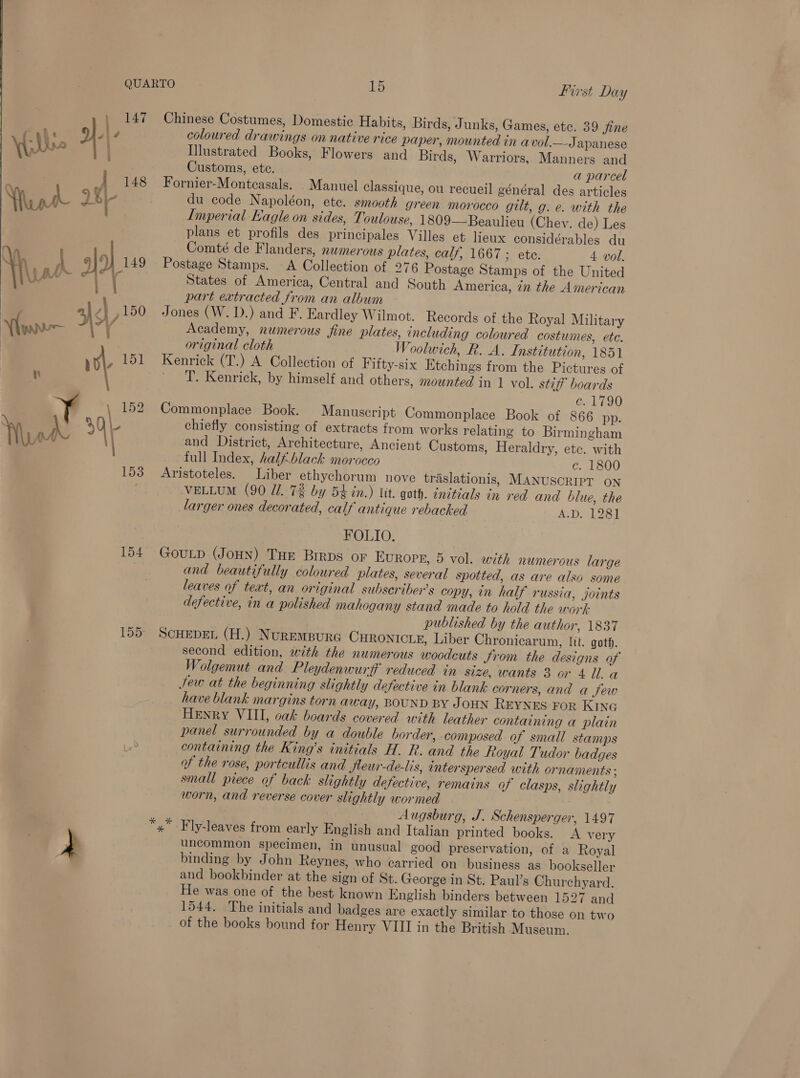 153 Chinese Costumes, Domestic Habits, Birds, Junks, Games, etc. 39 fine Illustrated Books, Flowers and Birds, Warriors, Manners and Customs, ete. a parcel Fornier-Montcasals. _ Manuel classique, ou recueil général des articles du code Napoléon, ete. smooth green morocco gilt, g. e. with the Imperial Eagle on sides, Toulouse, 1809—Beaulieu (Chev. de) Les plans et profils des principales Villes et lieux considérables du Comté de Flanders, nwmerous plates, calf, 1667 ; ete. 4 vol. Postage Stamps. A Collection of 276 Postage Stamps of the United States of America, Central and South America, in the American part extracted from an album Jones (W. D.) and F. Eardley Wilmot. Records of the Royal Military Academy, numerous fine plates, including coloured costumes, ete. original cloth Woolwich, R. A. Institution, 1851 Kenrick (T.) A Collection of Fifty-six Etchings from the Pictures of ' 'T. Kenrick, by himself and others, mounted in 1 vol. stiff’ boards c. 1790 Commonplace Book. Manuscript Commonplace Book of 866 pp. chiefly consisting of extracts from works relating to Birmingham and District, Architecture, Ancient Customs, Heraldry, etc. with full Index, half black morocco c. 1800 Aristoteles. Liber ethychorum nove traslationis, MANUSCRIPT ON VELLUM (90 J. 7% by 54 in.) lit. goth. initials in red and blue, the larger ones decorated, calf antique rebacked A.D. 1281 FOLIO. GouLp (Jou) THE Brrps or Europe, 5 vol. with numerous large and beautifully coloured plates, several spotted, as are also some leaves of text, an original subscriber's copy, in half russia, joints defective, in a polished mahogany stand made to hold the work: published by the author, 1837 SCHEDEL (H.) NuREMBURG CHRONICLE, Liber Chronicarum, lit. goth. second edition, with the numerous woodcuts Jrom the designs of Wolgemut and Pleydenwurff reduced in size, wants 3 or 4 ll. a Jew at the beginning slightly defective in blank corners, and a Sew have blank margins torn away, BOUND BY JOHN REYNES FoR KING Henry VIII, oak boards covered with leather containing a plain panel surrounded by a double border, composed of small stamps containing the King’s initials H. R. and the Royal Tudor badges of the rose, portcullis and Jleur-de-lis, interspersed with ornaments ; small piece of back slightly defective, remains of clasps, slightly worn, and reverse cover slightly wormed Augsburg, J. Schensperger, 1497 Fly-leaves from early English and Italian printed books. <A very uncommon specimen, in unusual good preservation, of a Royal binding by John Reynes, who carried on business as bookseller and bookbinder at the sign of St. George in St. Paul’s Churchyard. He was one of the best known English binders between 1527 and 1544. The initials and badges are exactly similar to those on two of the books bound for Henry VIII in the British Museum.