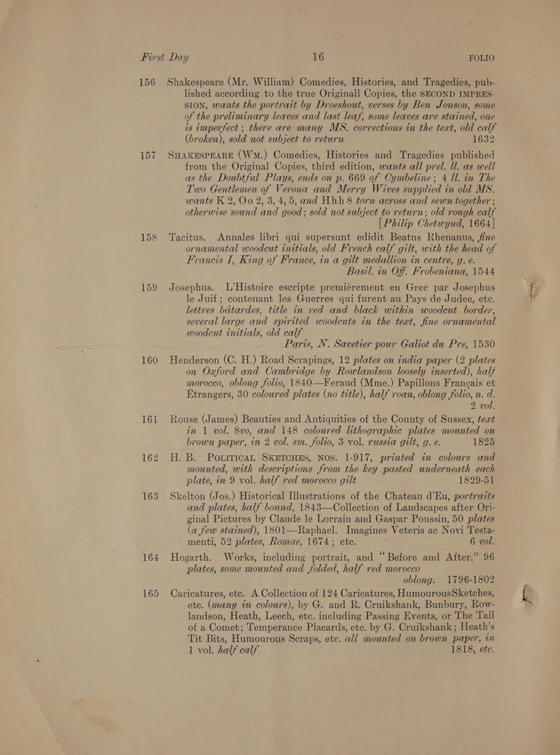 156 157 159 160 161 163 165 Shakespeare (Mr. William) Comedies, Histories, and Tragedies, pub- lished according to the true Originall Copies, the SECOND IMPRES- SION, wants the portrait by Droeshout, verses by Ben Jonson, some of the preliminary leaves and last leaf, some leaves are stained, one is imperfect ; there are many MS. corrections in the teat, old calf (broken), sold not subject to return 1632 SHAKESPEARE (Wm.) Comedies, Histories and Tragedies published from the Original Copies, third edition, wants all prel. Ul. as well as the Doubtful Plays, ends on p. 669 of Cymbeline; 4 Ul. in The Two Gentlemen of Verona and Merry Wives supplied in old MS. wants K 2, Oo 2, 3, 4,5, and Hhh 8 torn across and sewn together ; otherwise sound and good; sold not subject to return; old rough calf [Philip Chetwynd, 1664] Tacitus. Annales libri qui supersunt edidit Beatus Rhenanus, fine ornamental woodcut initials, old French calf gilt, with the head of Francis I, King of France, in a gilt medallion in centre, g. é. Basil. in Off. Frobeniana, 1544 Josephus. L’Histoire escripte premiérement en Grec par Josephus le Juif ; contenant les Guerres qui furent au Pays de Judee, ete. lettres batardes, title in red and black within woodcut border, several large and spirited woodcuts in the text, fine ornamental woodcut initials, old calf Paris, N. Savetier pour Galiot du Pre, 1530 Henderson (C. H.) Road Serapings, 12 plates on india paper (2 plates on Oaford and Cambridge by Rowlandson loosely inserted), half morocco, oblong folio, 1840—Feraud (Mme.) Papillons Francais et Etrangers, 30 coloured plates (no title), half roan, oblong folio, n. d. 2 vol. touse (James) Beauties and Antiquities of the County of Sussex, tert in 1 vol. 8v0, and 148 coloured lithographic plates mounted on brown paper, in 2 vol. sm. folio, 3 vol. russia gilt, g. e. 1825 H. B. PouiticAL SKETCHES, Nos. 1-917, printed in colours and mounted, with descriptions from the key pasted underneath each plate, in 9 vol. half red morocco gilt 1829-51 Skelton (Jos.) Historical Illustrations of the Chateau d’Eu, portraits and plates, half bound, 1843—Collection of Landscapes after Ori- ginal Pictures by Claude le Lorrain and Gaspar Poussin, 50 plates (a few stained), 1801—Raphael. Imagines Veteris ac Novi Testa- menti, 52 plates, Romae, 1674; ete. 6 vol. plates, some mounted and folded, half red morocco oblong. 1796-1802 Caricatures, etc. A Collection of 124 Caricatures, HumourousSketches, etc. (many in colours), by G. and R. Cruikshank, Bunbury, Row- landson, Heath, Leech, etc. including Passing Events, or The Tail of a Comet; Temperance Placards, etc. by G. Cruikshank; Heath’s Tit Bits, Humourous Scraps, etc. all mounted on brown paper, in 1 vol. half calf 1818, etc. Saad \