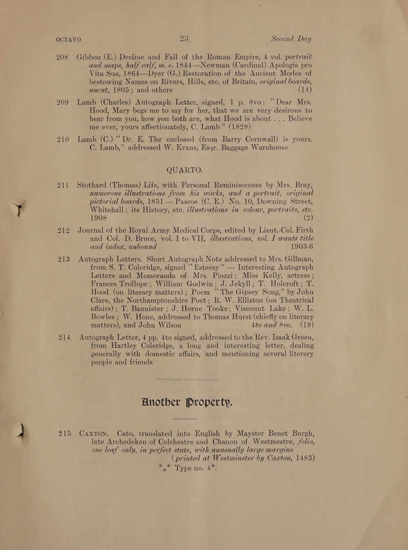 211 214 a 215 Gibbon (E.) Decline and Fall of the Roman Empire, 4 vol. portrait and maps, half calf, m. e. 1844—Newman (Cardinal) Apologia pro Vita Sua, 1864—Dyer (G.) Restoration of the Ancient Modes of bestowing Names on Rivers, Hills, etc. of Britain, original boards, uncut, 1805; and others (14) Lamb (Charles) Autograph Letter, signed, 1 p. 8vo: “Dear Mrs. Hood, Mary begs me to say for her, that we are very desirous to hear from you, how you both are, what Hood is about... Believe me ever, yours affectionately, C. Lamb” (1828) Lamb (C.) “Dr. E. The enclosed (from Barry Cornwall) is yours. C. Lamb,” addressed W. Evans, Esqr. Baggage Warehouse QUARTO. Stothard (Thomas) Life, with Personal Reminiscences by Mrs. Bray, numerous illustrations from his works, and a portrait, original pictorial boards, 1851 — Pascoe (C. E.) No. 10, Downing Street, Whitehall: its History, ete. cllustrations in colour, portraits, im 1908 2 Journal of the Royal Army Medical Corps, edited by Lieut.-Col. Firth and Col. D. Bruce, vol. I to VII, @lustrations, vol. LT wants title and index, unbound 1903-6 Autograph Letters. Short Autograph Note addressed to Mrs. Gillman, from S. T. Coleridge, signed “ Esteesy ” — Interesting Autograph Letters and Memoranda of Mrs. Piozzi; Miss Kelly, actress ; Frances Trollope; William Godwin; J. Jekyll; T. Holcroft; T. Hood (on literary matters); Poem “The Gipsey Song,” by John Clare, the Northamptonshire Poet; R. W. Elliston (on Theatrical affairs) ; T. Bannister ; J. Horne Tooke; Viscount Lake; W. L. Bowles ; W. Hone, addressed to Thomas Hurst (chiefly on literary matters), and John Wilson 4to and 8vo. (19) Autograph Letter, 4 pp. 4to signed, addressed to the Rev. Isaak Green, from Hartley Coleridge, a long and interesting letter, dealing generally with domestic affairs, and mentioning several literary people and friends  Another Property. Caxton. Cato, translated into English by Mayster Benet Burgh, late Archedeken of Colchestre and Chanon of Westmestre, jolio, one leaf only, in perfect state, with unusually large margins . (printed at Westminster by Caxton, 1483) fa Type no. 43