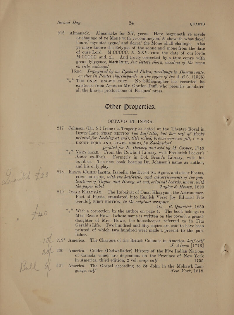 216 Almanack. Almanacke for XV, yeres. Here begynneth ye scycle or chaunge of ye Mone with ye coniuncyon/ &amp; sheweth what daye/ houre/ mynute/ sygne/ and degre/ the Mone shall chaunge, Also ye maye knowe the Eclypse of the sonne and mone from the date of oure Lord. M.CCCCC. &amp; XXYV. vnto the date of our lorde M.CCCCC. and. xl. And truely corrected by a true copye with great dylygence, black letter, few letters shorn, woodcut of the moon on title, unbound 16mo. Imprynted by me Rychard Fakes, dwellyngein Duram rente, or elles in Poules chyrcheyarde at the sygne of the A.B.C. (1525) *, THE ONLY KNOWN copy. No bibliographer has recorded its existence from Ames to Mr. Gordon Duff, who recently tabulated all the known productions of Facques’ press.   Otber Properties. OCTAVO ET INFRA. Johnson (Dr. 8.) Irene: a Tragedy as acted at the Theatre Royal in Drury Lane, FIRST EDITION (no half-title, but has leaf of Books printed for Dodsley at end), title soiled, brown morocco gilt, t. e. q. UNCUT FORE AND LOWER EDGES, by Zaehnsdorf printed for R. Dodsley and sold by M. Cooper, 1749 Lo — ~J Jester ex-libris. Formerly in Col. Grant’s Library, with his ex-libris. The first book bearing Dr. Johnson’s name as author, and his only play. 218 Kats (Joun) Lam, Isabella, the Eve of St. Agnes, and other Poems, FIRST EDITION, with the half-title, and advertisements of the pub- ications of Taylor and Hessey, at end, original boards, uncut, with the paper label Taylor &amp; Hessey, 1820 219 OMAR KHAyYAM. The Rubdaiyat of Omar Khayyam, the Astronomer- Poet of Persia, translated into English Verse [by Edward Fitz Gerald], FIRST EDITION, in the original wrapper 4to. B. Quaritch, 1859 x” With a correction by the author on page 4. The book belongs to Miss Bessie Howe (whose name is written on the cover), a grand- daughter of Mrs. Howe, the housekeeper referred to in Fitz Gerald’s Life. Two hundred and fifty copies are said to have been printed, of which two hundred were made a present to the pub- lisher. 219 America. The Charters of the British Colonies in America, half calf : J. Almon [1776] of Canada, which are dependent on the Province of New York in America, third edition, 2 vol. map, calf L755 America. The Gospel according to St. John in the Mohawk Lan- cuage, calf New York, 1818 bo bo —