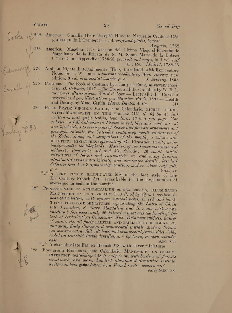 } |}; 222 America. Gumilla (Pére Joseph) Histoire Naturelle Civile et Géo- : graphique de L’Orenoque, 3 vol. map and plates, boards Avignon, 1758 »)/ 223 America. Magellan (F.) Relacion del Ultimo Viage al Estrecho de 7 Magellanes de la Frigata de S. M. Santa Maria de la Cobeza j (1785-6) and Appendix (1788-9), portrait and maps, in 1 vol. calf sm. 4to. Madrid, 1788-93 f g.@?4 224 Arabian Nights Entertainments (The), translated with Explanatory (arr uf Notes by E. W. Lane, numerous woodcuts by Wm. Harvey, new edition, 3 vol. ornamental boards, g. e. J. Murray, 1858 - 225 Costume. The Book of Costume by a Lady of Rank, numerous wood- RN Bea cuts, H. Colburn, 1847—The Corset and the Crinoline by W. B. L. numerous illustrations, Ward &amp; Lock — Leoty (E.) Le Corset a travers les Ages, 2llustrations par Gautier, Paris, 1893 — Health and Beauty by Mme. Caplin, plates, Darton &amp;: Oo. (4) Hora Brats VirGinis Marrt&amp;, cum Calendario, RICHLY ILLUMI- NATED MANUSCRIPT ON THIN VELLUM (161 JZ. 64 by 44 in.) ¥ written in neat gothic letters, long lines, 17 toa full page, blue bo bo os rubrics; a full Calendar in French in red, blue and gold, lateral >: and 3/4 borders to every page of flower and Jloreate ornaments and AY mE, a ° grotesque animals, the Calendar containing small miniatures of i i the Zodiac signs, and occupations of the month ; 5 LARGE AND \ BEAUTIFUL MINIATURES representing the Visitation (a city in the background) ; the Shepherds: Massacre of the Innocents (armoured soldiers); Pentecost; Job and his Jriends; 26 small initial miniatures af Saints and Evangelists, ete. and many hundred lluminated ornamental initials, and decorative details ; last leaf defective and 2 or 3 apparently wanting, modern black calf gilt, Gue: SC. Xv ‘'~ A VERY FINELY ILLUMINATED MS. in the best style of late XV Century French Art; remarkable for the large number of grotesque animals in the margins. 227 PROCESSIONALE ET ANTIPHONARIUM, cum Calendario, ILLUMINATED MANUSCRIPT ON PURE VELLUM (130 Ul. 52 by 32-in.) written in neat gothic letters, with square musical notes, in red and black, | 3 FINE FULL-PAGE MINIATURES representing the Entry of Christ ae. into Jerusalem, S. Mary Magdalene and S. Anna with a nun «i Be kneeling before each saint, 26 lateral miniatures the length of the Vea text, of Neclesiastical Ceremonies, New Testament subjects, figures 4 of saints, etc. all finely PAINTED AND BRILLIANTLY ILLUMINATED, and many finely illuminated ornamental initials, modern French red morocco extra, full gilt back and ornamental Jrame sides richly tooled au pointillé, inside dentelles, g. e. by Duru, in open solander case SAC. XVI y *,¥* A charming late Franco-Flemish MS. with clever miniatures. ; 228 Breviarium Romanum, cum Calendario, MANUSCRIPT ON VELLUM, 4 ( IMPERFECT, containing 148 Ul. only, 2 pp. with borders of floreate yy scrollwork, and many hundred illuminated decorative initials, written in bold gothic letters by a French seribe, modern calf ~ early SMC. XV