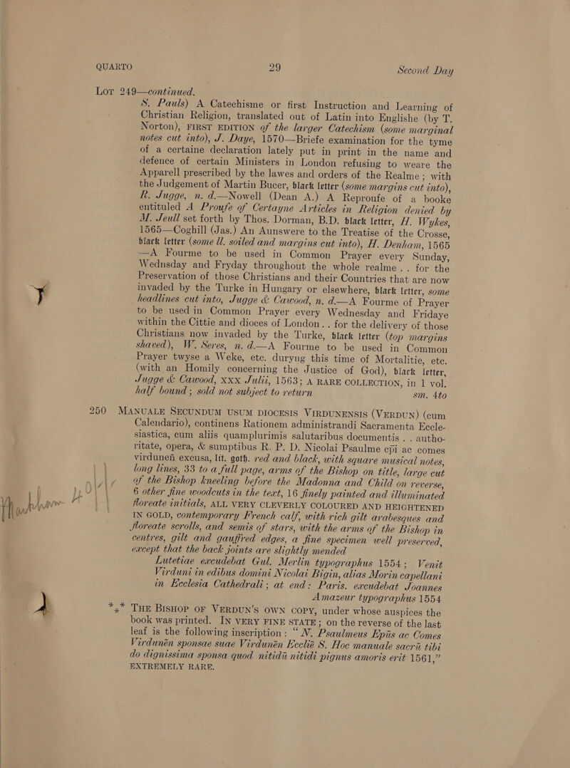 S. Pauls) A Catechisme or first Instruction and Learning of Christian Religion, translated out of Latin into Englishe (by T. Norton), FIRST EDITION of the larger Catechism (some marginal notes cut into), J. Daye, 1570—Briefe examination for the tyme of a certaine declaration lately put in print in the name and defence of certain Ministers in London refusing to weare the Apparell prescribed by the lawes and orders of the Realme ; With the Judgement of Martin Bucer, black letter (some margins cut into), fk. Jugge, n. d.—Nowell (Dean A.) A Reproufe of a booke entituled A Proufe of Certayne Articles in feeligion denied by M. Jeull set forth by Thos. Dorman, B.D. black letter, H. Wykes, 1565—Coghill (Jas.) An Aunswere to the Treatise of the Crosse, black letter (some Ul. soiled and margins cut into), H. Denham, 1565 ——A Fourme to be used in Common Prayer every Sunday, Wednsday and Fryday throughout the whole realme . . for the Preservation of those Christians and their Countries that are now invaded by the Turke in Hungary or elsewhere, black letter, some headlines cut into, Jugge &amp; Cawood, n. d.—A Fourme of Prayer to be used in Common Prayer every Wednesday and Fridaye within the Cittie and dioces of London. . for the delivery of those Christians now invaded by the Turke, black letter (top margins shaved), W. Seres, n.d.—A Fourme to be used in Common Prayer twyse a Weke, etc. duryng this time of Mortalitie, ete. (with an Homily concerning the Justice of God), black etter, Sugge &amp; Cawood, xxx Julii, 1563; A RARE COLLECTION, in 1 vol. half bound ; sold not subject to return sm. 4to Calendario), continens Rationem administrandi Sacramenta Eccle- slastica, cum aliis quamplurimis salutaribus documentis . . autho- ritate, opera, &amp; sumptibus R. P. D. Nicolai Psaulme cpl ac comes virdunen excusa, lit. goth. red and black, with square musical notes, long lines, 33 to a full page, arms of the Bishop on title, large cut of the Bishop kneeling before the Madonna and Child on reverse, 6 other fine woodcuts in the text, 16 finely painted and illuminated Horeate initials, ALL VERY CLEVERLY COLOURED AND HEIGHTENED IN GOLD, contemporary French calf, with rich gilt arabesques and centres, gilt and gauffred edges, a fine specimen well preserved, eacept that the back joints are slightly mended Lutetiae excudebat Gul. Merlin typographus 1554; Venit Virduni in edibus domini Nicolai Bigin, alias Morin capellani in Keclesia Cathedrali; at end: Paris. excudebat Joannes Amazeur typographus 1554 THE BisHop OF VERDUN’S OWN COPY, under whose auspices the book was printed. IN VERY FINE STATE; on the reverse of the last leaf is the following inscription: “ NV. Psaulmeus Epis ac Comes Virdunén sponsae suae Virdunén Ecclié S. Hoc manuale sacrii tibi do dignissima sponsa quod nitidi nitidi pignus amoris erit 1561,” EXTREMELY RARE.