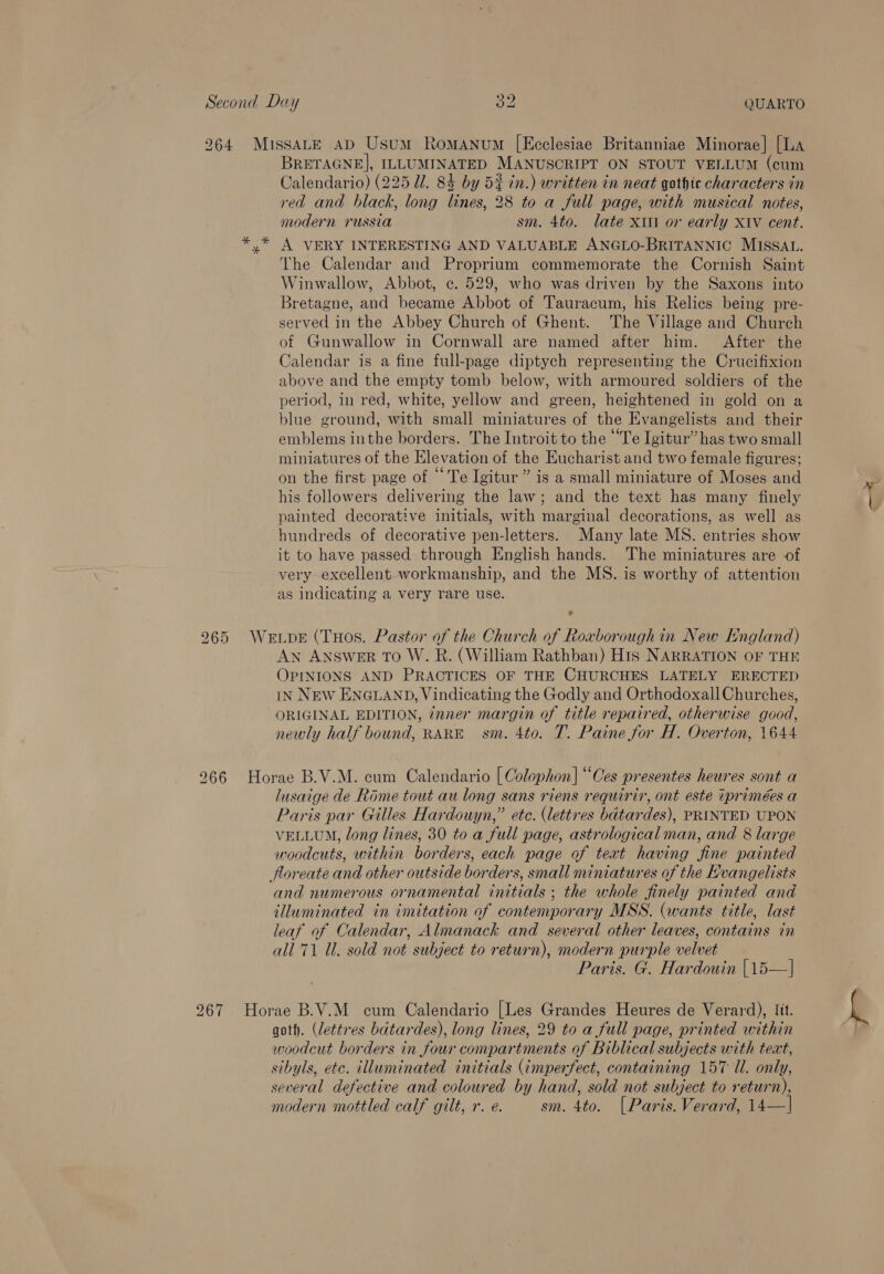 264 MissaALE ap Usum Romanum [Ecclesiae Britanniae Minorae] [La BRETAGNE], ILLUMINATED MANUSCRIPT ON STOUT VELLUM (cum Calendario) (225 Ul. 84 by 5% in.) written in neat gothic characters in red and black, long lines, 28 to a full page, with musical notes, modern russia sm. 4to. late xiii or early XiVv cent. *.* A VERY INTERESTING AND VALUABLE ANGLO-BRITANNIC MISSAL. The Calendar and Proprium commemorate the Cornish Saint Winwallow, Abbot, ¢. 529, who was driven by the Saxons into Bretagne, and became Abbot of Tauracum, his Relics being pre- served in the Abbey Church of Ghent. The Village and Church of Gunwallow in Cornwall are named after him. After the Calendar is a fine full-page diptych representing the Crucifixion above and the empty tomb below, with armoured soldiers of the period, in red, white, yellow and green, heightened in gold on a blue ground, with small miniatures of the Evangelists and their emblems inthe borders. The Introit to the “Te Igitur” has two small miniatures of the Elevation of the Eucharist and two female figures; on the first page of “Te Igitur ” is a small miniature of Moses and his followers delivering the law; and the text has many finely painted decorative initials, with marginal decorations, as well as hundreds of decorative pen-letters. Many late MS. entries show it to have passed through English hands. ‘The miniatures are of very-excellent workmanship, and the MS. is worthy of attention as indicating a very rare use. ® 265 WerupeE (THos. Pastor of the Church of Roxborough in New England) AN ANSWER TO W. R. (William Rathban) His NARRATION OF THE OPINIONS AND PRACTICES OF THE CHURCHES LATELY ERECTED IN NEW ENGLAND, Vindicating the Godly and Orthodoxall Churches, ORIGINAL EDITION, inner margin of title repaired, otherwise good, newly half bound, RARE sm. 4to. T. Paine for H. Overton, 1644 266 Horae B.V.M. cum Calendario | Colophon] “Oes presentes heures sont a lusaige de Rome tout au long sans riens requrir, ont este tprimées a Paris par Gilles Hardouyn,” ete. (lettres bdtardes), PRINTED UPON VELLUM, long lines, 30 to a full page, astrological man, and 8 large woodcuts, within borders, each page of text having fine painted floreate and other outside borders, small miniatures of the Evangelists and numerous ornamental initials ; the whole finely painted and illuminated in imitation of contemporary MSS. (wants title, last leaf of Calendar, Almanack and several other leaves, contains in all 71 Ul. sold not subject to return), modern purple velvet Paris. G. Hardouin |15—| 267 Horae B.V.M cum Calendario [Les Grandes Heures de Verard), Iit. goth. (lettres bdtardes), long lines, 29 to a full page, printed within woodcut borders in four compartments of Biblical subjects with teat, sibyls, etc. illuminated initials (¢mperfect, containing 157 Ul. only, several defective and coloured by hand, sold not subject to return), modern mottled calf gilt, r. e. sm. 4to. (Paris. Verard, 14—|