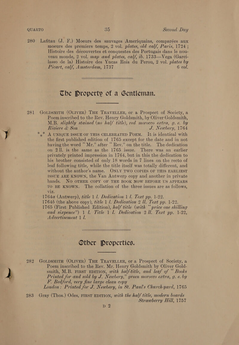 280 Lafitau (J. F.) Moeurs des sauvages Ameriquains, comparées aux moeurs des premiers temps, 2 vol. plates, old calf, Paris, 1724 ; Histoire des découvertes et conquestes des Portugais dans le nou- veau monde, 2 vol. map and plates, calf, ib. 1733—Vega (Garci- lasso de la) Histoire des Yneas Rois du Perou, 2 vol. plates by Picart, calf, Amsterdam, 1737 6 vol.   Che Property of a Gentleman. 281 GoLDSMITH (OLIVER) THE TRAVELLER, or a Prospect of Society, a Poem inscribed to the Rev. Henry Goldsmith, by Oliver Goldsmith, M.B. slightly stained (no half title), red morocco extra, g.e. by Riviere &amp; Son J. Newbery, 1764 *,* A UNIQUE ISSUE OF THIS CELEBRATED PoEM. It is identical with the first published edition of 1765 except for the date and in not having the word “Mr.” after “ Rev.” on the title. The dedication on 21]. is the same as the 1765 issue. There was an earlier privately printed impression in 1764, but in this the dedication to his brother consisted of only 18 words in 7 lines on the recto of leaf following title, while the title itself was totally different, and without the author’s name. ONLY TWO COPIES OF THIS EARLIEST ISSUE ARE KNOWN, the Van Antwerp copy and another in private hands. No OTHER COPY OF THE BOOK NOW BEFORE US APPEARS TO BE KNOWN. The collation of the three issues are as follows, viz. 1764a (Antwerp), title 1 1. Dedication 1 1. Text pp. 1-22. 17646 (the above copy), ¢¢le 1 1. Dedication 2 Ul. Text pp. 1-22. 1765 (First Published Edition), half title (with “price one shilling and siapence”) 1 1. Title 1 l. Dedication 2 Ul. Teat pp. 1-22, Advertisement 1 l.   Other Properties. 282 GotpsmiTH (OLIVER) THE TRAVELLER, or a Prospect of Society, a Poem inscribed to the Rev. Mr. Henry Goldsmith by Oliver Gold- smith, M.B. FIRST EDITION, with half-title, and leaf of “ Books Printed for and sold by J. Newbery,” green morocco extra, g. e. by F’. Bedford, very fine large clean copy London: Printed for J. Newbery, in St. Pauls Church-yard, 1765 283 Gray (Thos.) Odes, FIRST EDITION, with the half title, modern boards Strawberry Hill, 1757 D 3