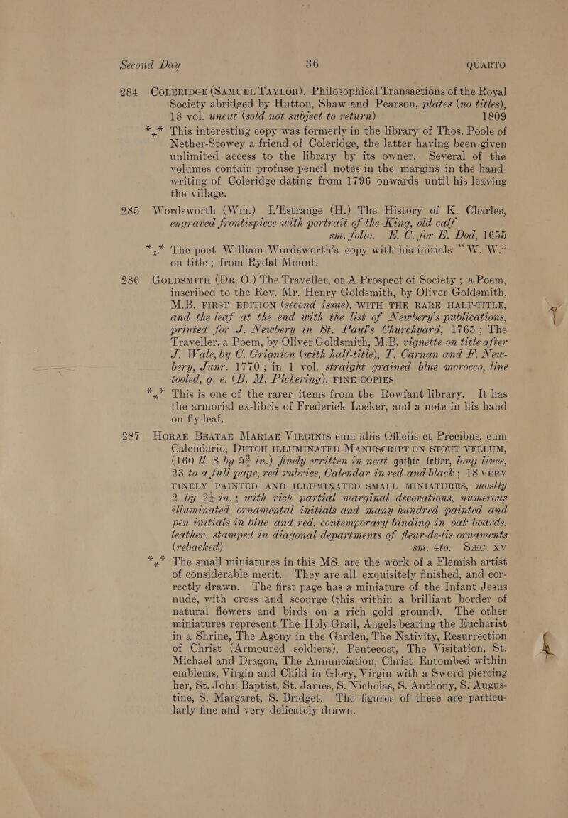 18 vol. uncut (sold not subject to return) 1809 This interesting copy was formerly in the library of Thos. Poole of Nether-Stowey a friend of Coleridge, the latter having been given unlimited access to the library by its owner. Several of the volumes contain profuse pencil notes in the margins in the hand- writing of Coleridge dating from 1796 onwards until his leaving the village. St Sus * engraved frontispiece with portrait of the King, old calf sm. folio. EK. C. for H. Dod, 1655 The poet William Wordsworth’s copy with his initials “W. W.” on title ; from Rydal Mount. inscribed to the Rev. Mr. Henry Goldsmith, by Oliver Goldsmith, M.B. FIRST EDITION (second issue), WITH THE RARE HALF-TITLE, and the leaf at the end with the list of Newbery’s publications, printed for J. Newbery in St. Paul's Churchyard, 1765; The Traveller, a Poem, by Oliver Goldsmith, M.B. vignette on title after J. Wale, by C. Grignion (with half-title), T. Carnan and F. New- bery, Junr. 1770; in 1 vol. straight grained blue morocco, line tooled, g. e. (B. M. Pickering), FINE COPIES This is one of the rarer items from the Rowfant library. It has the armorial ex-libris of Frederick Locker, and a note in his hand on fly-leaf. Calendario, DUTCH ILLUMINATED MANUSCRIPT ON STOUT VELLUM, (160 Ul. 8 by 5% in.) finely written in neat gothic letter, long lines, 23 toa full page, red rubrics, Calendar in red and black ; 18 VERY FINELY PAINTED AND ILLUMINATED SMALL MINIATURES, mostly 2 by 24 %in.; with rich partial marginal decorations, numerous illuminated ornamental initials and many hundred painted and pen initials in blue and red, contemporary binding in oak boards, leather, stamped in diagonal departments of fleur-de-lis ornaments (rebacked) sm. 4to. SC. XV The small miniatures in this MS. are the work of a Flemish artist of considerable merit. They are all exquisitely finished, and cor- rectly drawn. ‘The first page has a miniature of the Infant Jesus nude, with cross and scourge (this within a brilliant border of natural flowers and birds on a rich gold ground). The other miniatures represent The Holy Grail, Angels bearing the Eucharist in a Shrine, The Agony in the Garden, The Nativity, Resurrection of Christ (Armoured soldiers), Pentecost, The Visitation, St. Michael and Dragon, The Annunciation, Christ Entombed within emblems, Virgin and Child in Glory, Virgin with a Sword piercing her, St. John Baptist, St. James, S. Nicholas, 8. Anthony, S. Augus- tine, S. Margaret, S. Bridget. The figures of these are particu- larly fine and very delicately drawn.