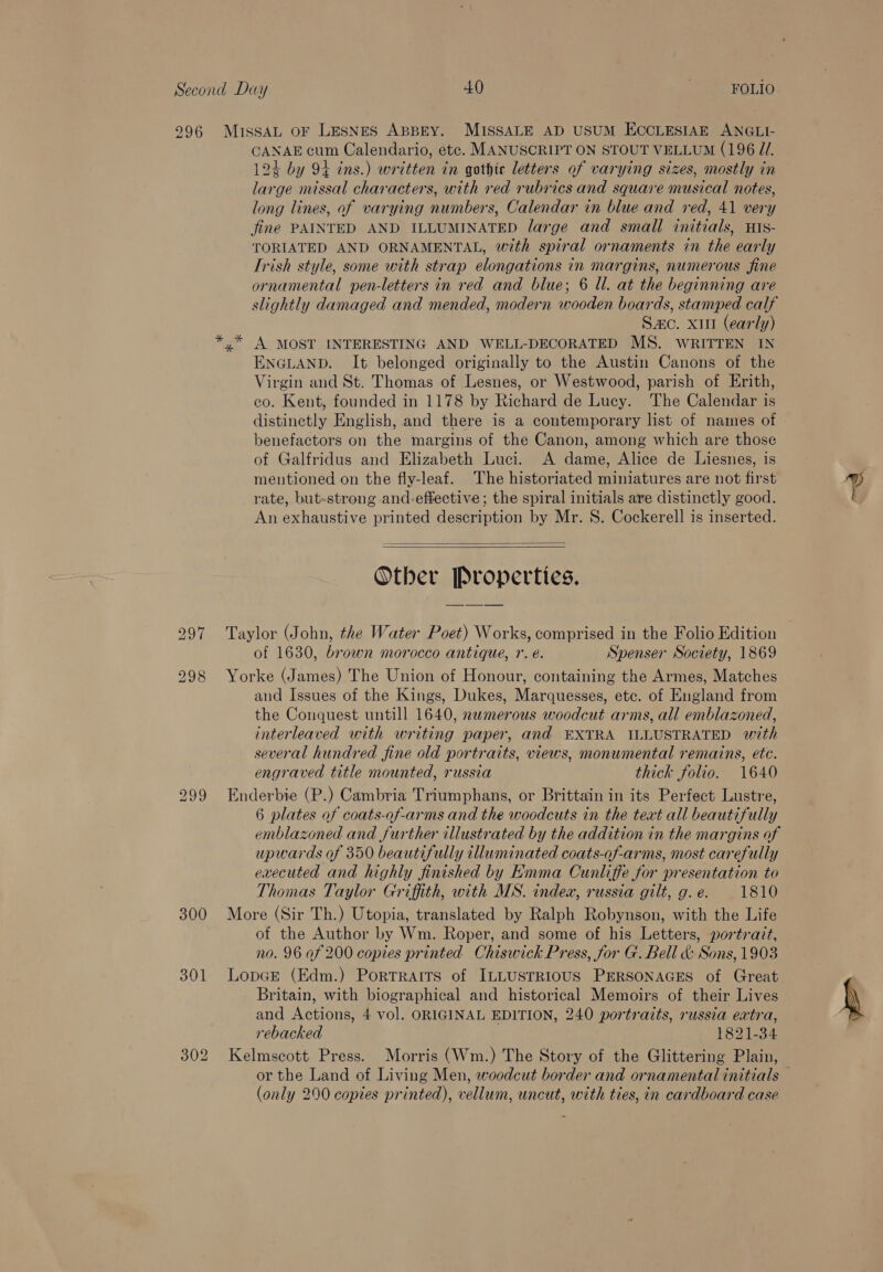 296 300 MissAL OF LESNES ABBEY. MISSALE AD USUM ECCLESIAE ANGLI- CANAE cum Calendario, ete. MANUSCRIPT ON STOUT VELLUM (196 Z/. 124 by 94 ins.) written in gothic letters of varying sizes, mostly in large missal characters, with red rubrics and square musical notes, long lines, of varying numbers, Calendar in blue and red, 41 very fine PAINTED AND ILLUMINATED large and small initials, HIs- TORIATED AND ORNAMENTAL, with spiral ornaments in the early Trish style, some with strap elongations in margins, numerous fine ornamental pen-letters in red and blue; 6 ll. at the beginning are slightly damaged and mended, modern wooden boards, stamped calf Sac. xu (early) A MOST INTERESTING AND WELL-DECORATED MS. WRITTEN IN ENGLAND. It belonged originally to the Austin Canons of the Virgin and St. Thomas of Lesnes, or Westwood, parish of Erith, co. Kent, founded in 1178 by Richard de Lucy. The Calendar is distinctly English, and there is a contemporary list of names of benefactors on the margins of the Canon, among which are those of Galfridus and Elizabeth Luci. A dame, Alice de Liesnes, is mentioned on the fly-leaf. The historiated miniatures are not first rate, but-strong and-effective ; the spiral initials are distinctly good. An exhaustive printed description by Mr. S. Cockerell is inserted.   Other Properties. Taylor (John, the Water Poet) Works, comprised in the Folio Edition | of 1630, brown morocco antique, r. é. Spenser Society, 1869 Yorke (James) The Union of Honour, containing the Armes, Matches and Issues of the Kings, Dukes, Marquesses, etc. of England from the Conquest untill 1640, nwmerous woodcut arms, all emblazoned, interleaved with writing paper, and EXTRA ILLUSTRATED with several hundred fine old portraits, views, monumental remains, etc. engraved title mounted, russia thick folio. 1640 Enderbie (P.) Cambria Triumphans, or Brittain in its Perfect Lustre, 6 plates of coats-of-arms and the woodcuts in the text all beautifully emblazoned and further illustrated by the addition in the margins of upwards of 350 beautifully illuminated coats-of-arms, most carefully executed and highly finished by Emma Cunliffe for presentation to Thomas Taylor Griffith, with MS. index, russia gilt, g. e. 1810 More (Sir Th.) Utopia, translated by Ralph Robynson, with the Life of the Author by Wm. Roper, and some of his Letters, portrait, no. 96 af 200 copies printed Chiswick Press, for G. Bell &amp; Sons, 1903 LopGEe (Edm.) Portraits of ILLUSTRIOUS PERSONAGES of Great Britain, with biographical and historical Memoirs of their Lives and Actions, 4 vol. ORIGINAL EDITION, 240 portraits, russia extra, rebacked 1821-34 Kelmscott Press. Morris (Wm.) The Story of the Glittering Plain, or the Land of Living Men, woodcut border and ornamental initials — (only 200 copies printed), vellum, uncut, with ties, in cardboard case