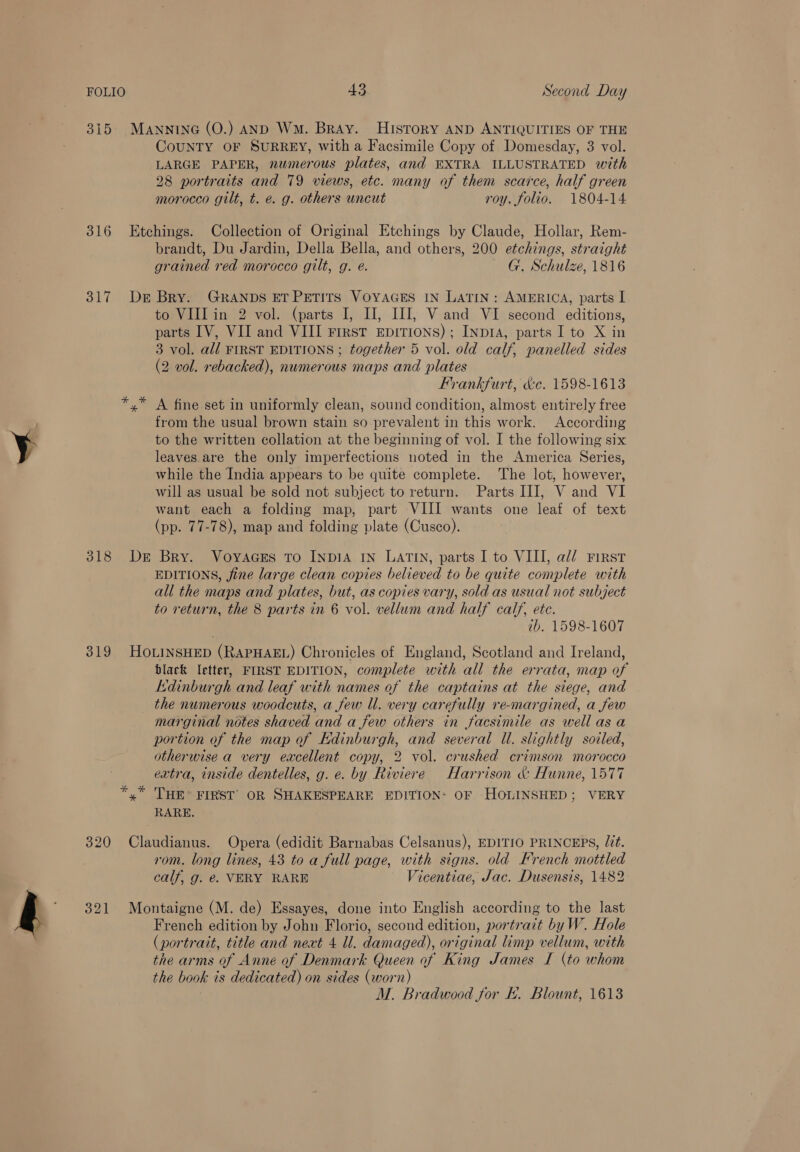 315. MANNING (O.) AND Wm. Bray. History AND ANTIQUITIES OF THE CoUNTY OF SURREY, witha Facsimile Copy of Domesday, 3 vol. LARGE PAPER, numerous plates, and EXTRA ILLUSTRATED with 28 portraits and 79 views, etc. many of them scarce, half green morocco gilt, t. e. g. others uncut roy. folio. 1804-14 316 Etchings. Collection of Original Etchings by Claude, Hollar, Rem- brandt, Du Jardin, Della Bella, and others, 200 etchings, straight grained red morocco gilt, g. é. G. Schulze, 1816 317 Der Bry. GRANDS ETPETITS VOYAGES IN LATIN: AMERICA, parts I to VIII in 2 vol. (parts I, II, III, Vand VI second editions, parts IV, VII and VIII First EpiTIoNS) ; INDIA, parts I to X in 3 vol. al/ FIRST EDITIONS ; together 5 vol. old calf, panelled sides (2 vol. rebacked), numerous maps and plates Frankfurt, &amp;e. 1598-1613 x A fine set in uniformly clean, sound condition, almost entirely free from the usual brown stain so prevalent in this work. According to the written collation at the beginning of vol. I the following six leaves are the only imperfections noted in the America Series, while the India appears to be quite complete. The lot, however, will as usual be sold not subject to return. Parts III, V and VI want each a folding map, part VIII wants one leaf of text (pp. 77-78), map and folding plate (Cusco). 318 De Bry. Voyaces To INDIA IN LATIN, parts I to VIII, al/ First EDITIONS, jine large clean copies believed to be quite complete with all the maps and plates, but, as copies vary, sold as usual not subject to return, the 8 parts in 6 vol. vellum and half calf, ete. ib. 1598-1607 319 HoLINSHED (RAPHAEL) Chronicles of England, Scotland and Ireland, black letter, FIRST EDITION, complete with all the errata, map of Edinburgh and leaf with names of the captains at the siege, and the numerous woodcuts, a few ll. very carefully re-margined, a few marginal notes shaved and a few others in facsimile as well as a portion of the map of Kdinburgh, and several Ul. slightly soiled, otherwise a very excellent copy, 2 vol. crushed crimson morocco extra, inside dentelles, g. e. by Riviere Harrison &amp; Hunne, 1577 “y” THE FIRST OR SHAKESPEARE EDITION: OF HOLINSHED; VERY RARE. 320 Claudianus. Opera (edidit Barnabas Celsanus), EDITIO PRINCEPS, Lit. rom. long lines, 43 to a full page, with signs. old Krench mottled calf, g. e. VERY RARE ~ Vicentiae, Jac. Dusensis, 1482 321 Montaigne (M. de) Essayes, done into English according to the last French edition by John Florio, second edition, portrait by W. Hole (portrait, title and next 4 Ul. damaged), original limp vellum, with the arms of Anne of Denmark Queen of King James I (to whom the book is dedicated) on sides (worn) ; M. Bradwood for Ek. Blount, 1613