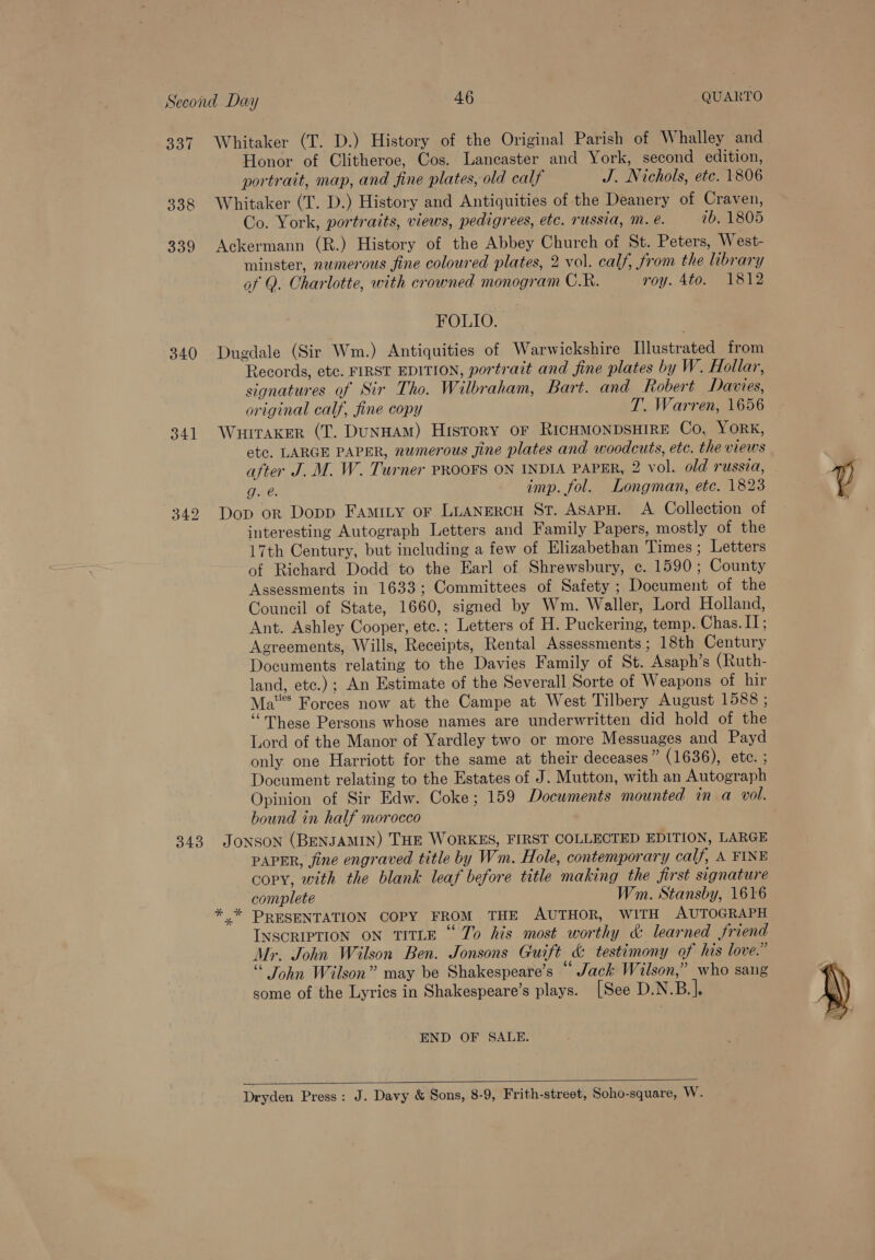 3, 338 339 340 341 Whitaker (T. D.) History of the Original Parish of Whalley and Honor of Clitheroe, Cos. Lancaster and York, second edition, portrait, map, and fine plates, old calf J. Nichols, etc. 1806 Whitaker (T. D.) History and Antiquities of the Deanery of Craven, Co. York, portraits, views, pedigrees, etc. russia, mM. e. 7b. 1805 Ackermann (R.) History of the Abbey Church of St. Peters, West- minster, nwmerous fine coloured plates, 2 vol. calf, from the library of Q. Charlotte, with crowned monogram C.R. roy. 4to. 1812 FOLIO. Dugdale (Sir Wm.) Antiquities of Warwickshire Illustrated from Records, etc. FIRST EDITION, portrait and fine plates by W. Hollar, signatures of Sir Tho. Wilbraham, Bart. and Robert Davies, original calf, fine copy T. Warren, 1656 Wuitaker (T. DuNHAM) History oF RICHMONDSHIRE Co. YORK, etc, LARGE PAPER, numerous gine plates and woodcuts, etc. the views after J. M. W. Turner PROOFS ON INDIA PAPER, 2 vol. old russia, g. é. imp. fol. Longman, etc. 1823 Dop or Dopp Famity or LuANERCH ST. ASAPH. A Collection of interesting Autograph Letters and Family Papers, mostly of the 17th Century, but including a few of Elizabethan Times ; Letters of Richard Dodd to the Earl of Shrewsbury, c. 1590; County Assessments in 1633; Committees of Safety ; Document of the Council of State, 1660, signed by Wm. Waller, Lord Holland, Ant. Ashley Cooper, etc.; Letters of H. Puckering, temp. Chas. IT; Agreements, Wills, Receipts, Rental Assessments ; 18th Century Documents relating to the Davies Family of St. Asaph’s (Ruth- land, etc.) ; An Estimate of the Severall Sorte of Weapons of hir Mat Forces now at the Campe at West Tilbery August 1588 ; ‘These Persons whose names are underwritten did hold of the Lord of the Manor of Yardley two or more Messuages and Payd only one Harriott for the same at their deceases” (1636), ete. ; Document relating to the Estates of J. Mutton, with an Autograph Opinion of Sir Edw. Coke; 159 Documents mounted in a vol. bound in half morocco PAPER, jine engraved title by Wm. Hole, contemporary calf, A FINE copy, with the blank leaf before title making the jirst signature complete Wm. Stansby, 1616 *.* PRESENTATION COPY FROM THE AUTHOR, WITH AUTOGRAPH INSCRIPTION ON TITLE ‘“ To his most worthy &amp; learned friend Mr. John Wilson Ben. Jonsons Guift &amp; testimony of his love.” John Wilson” may be Shakespeare’s Jack Wilson,” who sang some of the Lyrics in Shakespeare’s plays. [See D.N.B.]. END OF SALE.  Dryden Press: J. Davy &amp; Sons, 8-9, Frith-street, Soho-square, W.