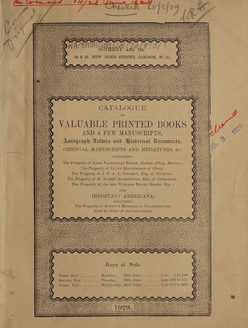Tu wt       rat a Oc tll, cee naa ors    S a or 2 BRP IS WSNY PVE NT ISV Ny SVEN ISIS SNT I UGTNT ISOLA ISAT ISSN SIGINT LENT SS SMTP NENTS ANI UANG ANH ENT UNG TST INCENTIVE NT MANY LNG STING SI LVI NEST INERT ESSE DSN PCAN WANT I thee CIRO OA NOAA EAA whens AMSA SAM CARAS RIOR GERAIS AGA! SRE NAN UREN UA URMEY URNA eal re hee ~ 7 \ ~“ SILI IGISIZIS NSIT ALIN V AGRA y         LARAIR le. le NON \ 2 Wes ON =&gt; Zhe SN i X&gt; 1                  &gt; — — = ce RA aa RE ire SOU Sige UB Ue IW BIE oe VALS UL Sey 7 RAN RINE NIN AD SN RO ON ONO FID DO INO ROD OD OO AD ALAS SISA. AA ~ I~ 4 j~ NY INS I~ I~ Sos I~“ I~ Se YS IM SIS Ks a 4 toy — —/ 4~ DEBASISDAS EVE NOTE RAYE I AIL AIDA IE EOL p ee , te SS : ~S s ~ RR CATALOGUE OF se VALUABLE PRINTED BOOKS AND A FEW MANUSCRIPITS,                    ‘ yo ISS Ss Gg NIN A ‘any 3 : )} Wistorical 7 3 SHES Autograph Petters and Wistorical Documents, MAAS FRNA Se) ORIENTAL MANUSCRIPTS AND MINIATURES, &amp;c. Ng Ax wa ORR RI COMPRISING SILAS: NAS, e ° ? : y a The Property of Lapy Vansirrart Nuwar, Bisham Abbey, Marlow ; wy a7 xt 7 ate D ( ARE The Property of Chuny Macpuwrson of Clany ; PPS d B 2s RAS The Property of J. P. A. L. Tuomson, Esq. of Dum/fries ; 3 4. -™ ole SGlet i ; eh £ a be SNL Bars The Property of H. Nazeny Harrinearon, Esq. of Birkenhead ; EVANS IVs XZ FNS os. . + i \ Pb Sai FeTeASy The Property of the late Wint1am Henry Boorn, Esq. ; we, WN ZNT CaN AWS AND De oI ie BIS IMPORTANT AMERICANA, PNK Neves INCLUDING nN ; ‘ STN The Property of Surron’s Hospiran IN CHARTERHOUSE YN ZN ; A ; : } RY (Sold by Order of the Governors). pay oe eww, ag ORR ee I Aah aA N&gt; {~ 4 NA aS x Ree Tes eed NS NEN PRN DOIN DIN A INF INKS IRN SIN IRN RLS SA NAS SRO OTIS: Ee PRS IIS SAV AAO PIS SII AVES AIS N y Sra SA v Sk PAIL AAVEAAIR AAI AAI LAS INEM ey eee ‘ ANN MDMAA SS VTP AAS Tide SAIS VS AAS WRN GUS MSG XSAN INXS Das Uae LONG Matic Wate 0h ONO RGA MAA GY MOSSES ONS SIS SE CANIS te SPN STN Sr Sor ce Soy, aN ay et Bn wt RUA tes eee NTS Ww. IRN ISN DISNDIRXK IS s7 NSINNA INNA ANS ATA SIZ INSISTS a woe &lt; sens vis le) foe ora vue pists Niet pO fet LD an an anit eeriisarits itparkoeTtpeTs: esertign en Serles th zit mint thine Gh tte pete Baps at Sale. Ss oo ed 3 &gt; QA SONS Mineo AS omer. 421.00s,), Monday, 24th June sient. ots, 1 te 248 BEES ZISAINWS Ale Setvevedt. ak tls BN Suconp, Day. .........2 Tuesday, 25th June. \.. Jee... Lots 249 to 471 One NG roi. Lig te ay } PAGAL Aly Titer DAY ..............) Wednesday, 26th Jume) .........4. Lots 472 to 699 4 YAS SANA: ‘ SAS . 3 ~~ res) An thu . } vA) oe PSS) 7 &gt; 4 - . AS ws . : Paes § Q % 4 4 AARC wo PE fr gr Pa PLE PRM pr Pn BON A SE SO EGR EON RE abe ashy asin leaede Sines Sap ne nn fy elicave vs 3 Ped cok =—S viele Heanitldinee Roo Ss) lie ole lm him sZt = Adin s PES VSOAl Wile yal SAK Sea ~ ¢) és LOSS : Sel 7. XV Sarath Se [724.7 207 felt 2 po pmer ~ Ofe lt &gt; 7%. ee ee ' ~ itp rei PR RON Fe A NN MESSE NS oS 19 Q ‘&gt; Pan Gere iee ‘&gt; aX: SEN INN IACI ROA AIM 41)! ah RES hea bas eT rn ee » Vane ; t Ref BENE ALLEN SENN SEN ENB A NINE N SUE ASEAN ULABANIAYA ANIA S  aA AN ON SS AN AVN? Z Z