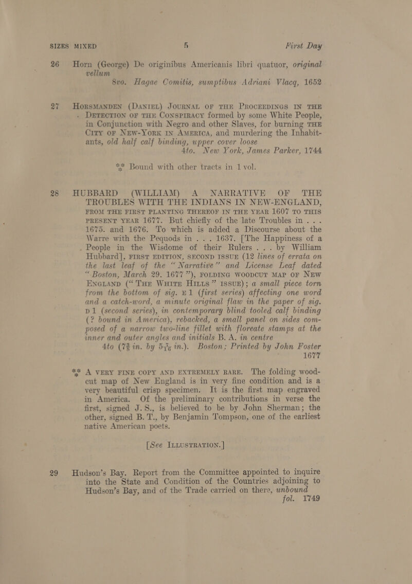 26 Horn (George) De originibus Americanis lbri quatuor, original vellum 8vo. Hagae Comitis, sumptibus Adriani Vlacg, 1652 27 HORSMANDEN (DaNIEL) JOURNAL OF THE PROCEEDINGS IN THE . DETECTION OF THE CONSPIRACY formed by some White People, in Conjunction with Negro and other Slaves, for burning THE Ciry oF New-York ry America, and murdering the Inhabit- ants, old half calf binding, upper cover loose Ato. New York, James Parker, 1744 ** Bound with other tracts in 1 vol. poe HUPDARD © (WILLIAM) Ay NARRATEVE? OF THE TROUBLES WITH THE INDIANS IN NEW-ENGLAND, FROM THE FIRST PLANTING THEREOF IN THE YEAR 1607 TO THIS PRESENT YEAR 1677. But chiefly of the late Troubles in... 1675. and 1676. To which is added a Discourse about the Warre with the Pequods in... 1637. [The Happiness of a People in the Wisdome of their Rulers... by William Hubbard], FIRST EDITION, SECOND ISSUE (12 lunes of errata on the last leaf of the “ Narratwe’ and Lncense Leaf dated “ Boston, March 29. 1677”), FOLDING WoopCcuUT MaP OF NEW Enetanp (“THe WuHits HILLs ” ISsuE); a small piece torn from the bottom of sig. E1 (first series) affecting one word and a catch-word, a minute original flaw in the paper of sig. D1 (second series), in contemporary blind tooled calf binding (? bound in America), rebacked, a small panel on sides com- posed of a narrow two-line fillet with floreate stamps at the inner and outer angles and wmitials B. A. in centre Ato (78 in. by 5y%5 n.). Boston: Printed by John Foster | 1677 “2 A VERY FINE COPY AND EXTREMELY RARE. The folding wood- cut map of New England is in very fine condition and is a very beautiful crisp specimen. It is the first map engraved in America. Of the preliminary contributions in verse the first, signed J.S., is believed to be by John Sherman; the other, signed B. T., by Benjamin Tompson, one of the earliest native American poets. [See ILLUSTRATION. | 29 Hudson’s Bay. Report from the Committee appointed to inquire into the State and Condition of the Countries adjoining to Hudson’s Bay, and of the Trade carried on there, unbound fol. 1749