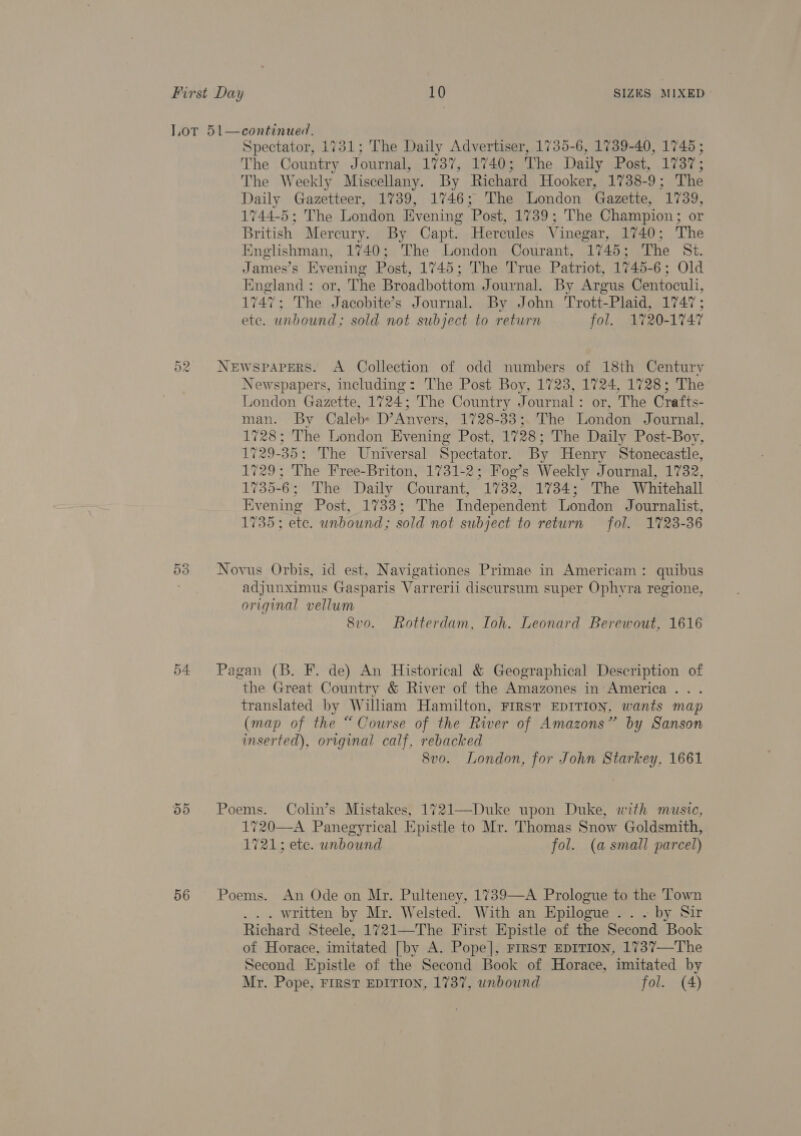 52 - Or fo) 54. 56 Spectator, 1731; The Daily Advertiser, 1735-6, 1739-40, 1745 ; The Country Journal, 1737, 1740; The Daily Post, 1737; The Weekly Miscellany. By Richard Hooker, 1738-9; The Daily Gazetteer, 1739, 1746; The London Gazette, 1739, 1744-5; The London Evening Post, 1739; The Champion; or British Mercury. By Capt. Hereules Vinegar, 1740; The Englishman, 1740; The London Courant, 1745; The St. James’s Evening Post, 1745; The True Patriot, 1745-6; Old England: or, The Broadbottom Journal. By Argus Centoculi, 1747; The Jacobite’s Journal. By John Trott-Plaid, 1747; ete. unbound; sold not subject to return fol. 1720-1747 Newspapers. A Collection of odd numbers of 18th Century Newspapers, including: The Post Boy, 1723, 1724, 1728; The London Gazette, 1724; The Country Journal: or, The Crafts- man. By Calebs D’Anvers, 1728-33; The London Journal, 1728; The London Evening Post, 1728; The Daily Post-Boy, 1729-35; The Universal Spectator. By Henry Stonecastle, 1729; The Free-Briton, 1731-2; Fog’s Weekly Journal, 1732, 1735-6; The Daily Courant, 1732, 1734; The Whitehall Evening Post, 1733; The Independent London Journalist, 1735; ete. unbound; sold not subject to return fol. 1723-36 Novus Orbis, id est, Navigationes Primae in Americam: quibus adjunximus Gasparis Varrerii discursum super Ophyra regione, original vellum 8vo. Rotterdam, Ioh. Leonard Berewout, 1616 Pagan (B. F. de) An Historical &amp; Geographical Description of the Great Country &amp; River of the Amazones in:-America... translated by Wiliam Hamilton, FIRST EDITION, wants map (map of the “Course of the River of Amazons” by Sanson inserted), original calf, rebacked 8vo. London, for John Starkey, 1661 Poems. Colin’s Mistakes, 1721—Duke upon Duke, with music, 720—A Panegyrical Epistle to Mr. Thomas Snow Goldsmith, 1721; ete. unbound fol. (a small parcel) Poems. An Ode on Mr. Pulteney, 1739—A Prologue to the Town . written by Mr. Welsted. With an Epilogue .. . by Sir Richard Steele, 1721—The First Epistle of the Second Book of Horace, imitated [by A. Pope], FIRST EDITION, 1737—The Second Epistle of the Second Book of Horace, imitated by Mr. Pope, FIRST EDITION, 1737, unbound fol. (4)