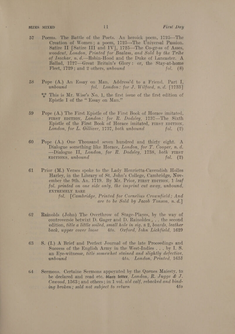 57 58 59 60 61 62 63 64 Poems. The Battle of the Poets. An heroick poem, 1725—The Creation of Women; a poem, 1725—The Universal Passion. Satire II [Satire ITI and IV], 1725—The Co-gr-ss of Asses, woodcut, London, Printed for Baalam, and Sold by the Tribe of Isachar, n. d.—Robin-Hood and the Duke of Lancaster. A Ballad, 1727--Great Britain’s Glory: or, the Stay-at-home Fleet, 1729; and 2 others, wnbound fla ay Pope (A.) An Essay on Man. Address’d to a Friend. Part I, unbound fol. London: for J. Wilford, n.d. [1733] * ‘This is Mr. Wise’s No. 1, the first issue of the first edition of Epistle I of the “ Essay on Man.” Pope (A.) The First Epistle of the First Book of Horace imitated, FIRST EDITION, London: for R. Dodsley, 173%7—The Sixth Epistle of the First Book of Horace imitated, FIRST EDITION, London, for L. Gulliver, 1737, both unbound fol. (2) Pope (A.) One Thousand seven hundred and thirty eight. A Dialogue something like Horace, London, for T. Cooper, n. d. —Dialogue II, London, for R. Dodsley, 1738, both First EDITIONS, unbound fol. (2) Prior (M.) Verses spoke to the Lady Henrietta-Cavendish Holles Harley, in the Library of St. John’s College, Cambridge, Nov- ember the 9th. An. 1719. By Mr. Prior, First EDITION, 1 leaf fol. printed on one side only, the imprint cut away, unbound, EXTREMELY RARE fol. [Cambridge, Printed for Cornelius Crownfield; And are to be Sold by Jacob Tonson, n. d.] Rainolds (John) The Overthrow of Stage-Playes, by the way of controversie betwixt D. Gager and D. Rainoldes.. . . the second edition, title a little soiled, small hole in sig. 8 2, boards, leather back, upper cover loose 4to. Oxford, Iohn Inchfield, 1629 S. (1.) A Brief and Perfect Journal of the late Proceedings and Success of the English Army in the West-Indies ... by I. S. an Eye-witnesse, title somewhat stained and slightly defective, unbound 4to. London, Printed, 1658 Sermons. Certaine Sermons appoynted by the Quenes Maiesty, to be declared and read etc. filact fetter, London, R. Jugge &amp; J. Cawood, 1563; and others; in 1 vol. old calf, rebacked and bind- ing broken; sold not subject to return 4to