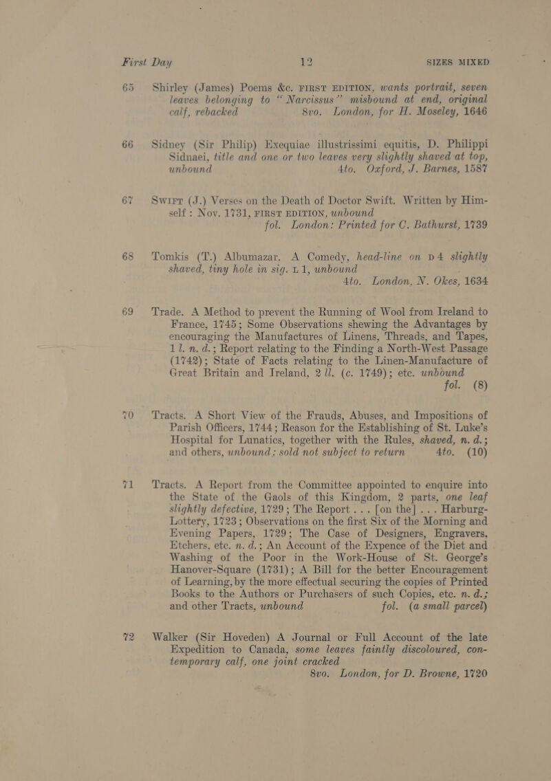 65 66 68 69 71 02 Shirley (James) Poems &amp;c. FIRST EDITION, wants portrait, seven leaves belonging to “ Narcissus” misbound at end, original calf, rebacked Svo. London, for H. Moseley, 1646 Sidney (Sir Philip) Exequiae illustrissimi equitis, D. Philippi Sidnaei, title and one or two leaves very slightly shaved at top, unbound 4to. Oxford, J. Barnes, 1587 Swirt (J.) Verses on the Death of Doctor Swift. Written by Him- self : Nov. 1731, FIRST EDITION, unbound fol. London: Printed for C. Bathurst, 1739 Tomkis (T.) Albumazar. A Comedy, head-line on D4 slightly shaved, tiny hole in sig. 1, unbound | 4to. London, N. Okes, 1634 Trade. A Method to prevent the Running of Wool from Ireland to France, 1745; Some Observations shewing the Advantages by encouraging the Manufactures of Linens, Threads, and Tapes, 1/1. n. d.; Report relating to the Finding a North-West Passage (1742); State of Facts relating to the Linen-Manufacture of Great Britain and Ireland, 2/l. (c. 1749); ete. unbound fol: (8) Tracts. A Short View of the Frauds, Abuses, and Impositions of Parish Officers, 1744; Reason for the Establishing of St. Luke’s Hospital for Lunatics, together with the Rules, shaved, n. d.; and others, unbound; sold not subject to return 4to. (10) Tracts. A Report from the Committee appointed to enquire into the State of the Gaols of this Kingdom, 2 parts, one leaf slightly defective, 1729; The Report... [on the] ... Harburg- Lottery, 1723 ; Observations on the first Six of the Morning and Hvening Papers, 1729; The Case of Designers, Engravers, Htchers, etc. n. d.; An Account of the Expence of the Diet and Washing of the Poor in the Work-House of St. George’s Hanover-Square (1731); A Bill for the better Encouragement of Learning, by the more effectual securing the copies of Printed Books to the Authors or Purchasers of such Copies, ete. n. d.; and other Tracts, unbound fol. (a small parcel) Walker (Sir Hoveden) A Journal or Full Account of the late Expedition to Canada, some leaves faintly discoloured, con- temporary calf, one joint cracked 8vo. London, for D. Browne, 1720
