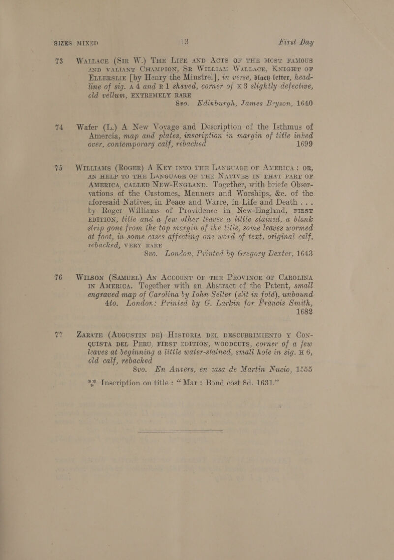 73 Watuace (Sir W.) THe Lire anp ACTS OF THE MOST FAMOUS AND VALIANT CHAMPION, SR WILLIAM WALLACE, KNIGHT OF ELLERSLIE [by Henry the Minstrel], in verse, blac letter, head- line of sig. A4 and R1 shaved, corner of K 3 slightly defective, old vellum, EXTREMELY RARE 8v0o. Hdinburgh, James Bryson, 1640 74 Wafer (L.) A New Voyage and Description of the Isthmus of Amercia, map and plates, inscription in margin of title inked over, contemporary calf, rebacked 1699 75 WiitiaMs (Rocer) A Key Into THE LANGUAGE OF AMERICA: OR, AN HELP TO THE LANGUAGE OF THE NATIVES IN THAT PART OF AMERICA, CALLED NEW-ENGLAND. Together, with briefe Obser- vations of the Customes, Manners and Worships, &amp;c. of the aforesaid Natives, in Peace and Warre, in Life and Death... by Roger Williams of Providence in New-England, First EDITION, title and a few other leaves a little stained, a blank strip gone from the top margin of the title, some leaves wormed at foot, in some cases affecting one word of text, original calf, rebacked, VERY RARE 8vo. London, Printed by Gregory Dexter, 1643 76 Witson (SamueL) AN AccouNT OF THE PROVINCE OF CAROLINA IN AmeRIcA. Together with an Abstract of the Patent, small engraved map of Carolina by Iohn Seller (slit in fold), unbound Ato. London: Printed by G. Larkin for Francis Smith, 1682 77 ZARATE (AUGUSTIN DE) HISTORIA DEL DESCUBRIMIENTO Y CoN- QUISTA DEL PERU, FIRST EDITION, WoopcuTS, corner of a few leaves at beginning a little water-stained, small hole in sig. H 6, old calf, rebacked 8vo. En Anvers, en casa de Martin Nucio, 1555 ** Tnscription on title: “ Mar: Bond cost 8d. 1631.”  