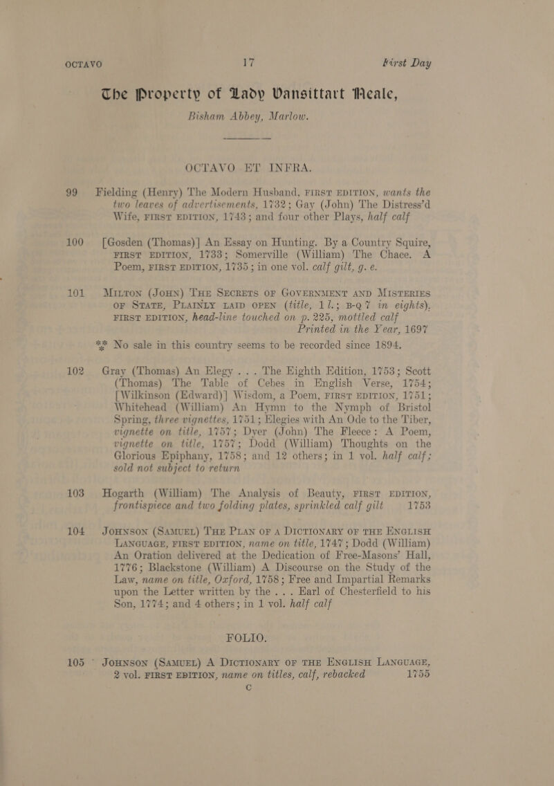 OCTAVO i first Day The Property of Dadyp Vansittart Meale, Bisham Abbey, Marlow. OCTAVO-ET INFRA. 99 Fielding (Henry) The Modern Husband, First EDITION, wants the two leaves of advertisements, 1732; Gay (John) The Distress’d Wite, FIRST EDITION, 1743; and four other Plays, half calf 100 [Gosden (Thomas)] An Essay on Hunting. By a Country Squire, FIRST EDITION, 1733; Somerville (William) The Chace. A Poem, FIRST EDITION, 1735; in one vol. calf gilt, g. e. 101 Muitron (JouHN) THE SECRETS OF GOVERNMENT AND MISTERIES OF STATE, PLAINLY LAID OPEN (title, 11.; B-Q7 in eights), FIRST EDITION, head-line touched on p. 225, mottled calf Printed in the Year, 1697 ** No sale in this country seems to be recorded since 1894, 102 Gray (Thomas) An Elegy ... The Highth Edition, 1753; Scott (Thomas) The Table of Cebes in English Verse, 1754; [ Wilkinson (Edward)] Wisdom, a Poem, FIRST EDITION, 1751; Whitehead (William) An Hymn to the Nymph of Bristol Spring, three vignettes, 1751; Elegies with An Ode to the Tiber, vignette on title, 1757; Dyer (John) The Fleece: A Poem, vignette on title, 1757; Dodd (William) Thoughts on the Glorious Epiphany, 1758; and 12 others; in 1 vol. half calf; sold not subject to return 103 Hogarth (Wilham) The Analysis of Beauty, FIRST EDITION, frontispiece and two folding plates, sprinkled calf gilt 1753 104 JoHNson (SAMUEL) THE PLAN OF A DICTIONARY OF THE ENGLISH LANGUAGE, FIRST EDITION, name on title, 1747 ; Dodd (William) An Oration delivered at the Dedication of Free-Masons’ Hall, 1776; Blackstone (William) A Discourse on the Study of the Law, name on title, Oxford, 1758; Free and Impartial Remarks upon'the Letter written by the ... Earl of Chesterfield to his Son, 1774; and 4 others; in 1 vol. half calf FOLIO. 105 ° JoHNson (SaMuEL) A Dictionary oF THE ENGLISH LANGUAGE, 2 vol. FIRST EDITION, name on titles, calf, rebacked 1755 C