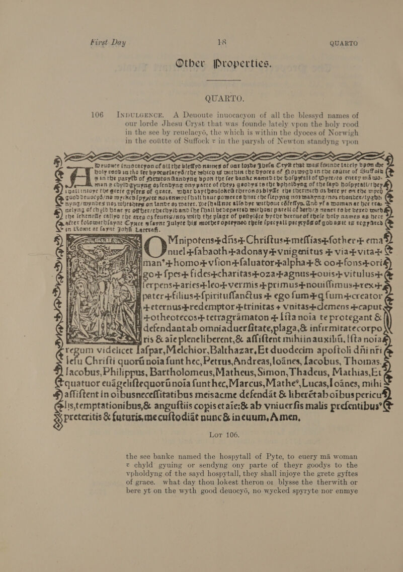 Otber Properties. QUARTO. 106 InpuLGEeNcE. A Deuoute inuocacyon of all the blessyd names of our lorde Jhesu Cryst that was founde lately vpon the holy rood in the see by reuelacyo, the which is within the dyoces of Norwigh in the cotitte of Suffock « in the parysh of Newton standyng vpon Wruguce inuscecpon of allthe blefpd naines of ont loxde Fools Crys chat wes fonnoe tatclp Opon che Cath coob vs the fee bpocgelacpd/the wsbhich ag vsicbin che Dyoces af Morwpgh tn che coutie of Suffaik       @ in the pasytb of Memtonttandyng bpon the (ee banke mamed tbe bolpytall of jOpresea enecy md wo. man @ cbhplDgyupng opfendyng ony parte of they, geodps tarhe bpholdyag of the lap es Arana | Hyhg/Myndes op wheshees on lande 9, water. wel(halknor allodpe wrtbouc cdfeflyo. And yf a woman ar hee sf Se Mnhipotens¥dins$Chriftustmefliaszfother¥ ema Als QOD nn ¥-fabaoth -adonay -#vnigenitus &amp; viakvitay asaiiman?+homo¥#viion-+faluator -alpha¥+&amp; oo+fons+ori Px go+ {pest fidestcharitas$oza--agnus--ouis-} vitulus eR ener Weed lean Getihi +primus-fnouiflimustrex- WESC Shel pater +filius+f{pirituflanctus + ego fum-#q fum-tcreator Reka) ASW \é + eternus$redemptor +trinitas + vnitastdemens +caput > Biss el +otheotecos-+tetrapramaton -— lita noia te protegant &amp; Re |! defendantab ot ad acca ene infirmitatecorpo gr oe SS ris &amp; aie pleneliberent,&amp; affiftent mihiin auxilio, {ta noia videlicet Lafpar,Melchior,Balthazar, Et duodecim apoftoli dni nti lefu Chrifti quorit noia funt hec, Petrus,Andreas,loanes, facobus, Thoimas. lacobus, Philippus, Bartholomeus, Matheus, Simon, Thadeus, Mathias, Et quatuor euageliftequort noia funthec,Marcus,Mathe®, Lucas,[ oanes, mihi aftif{tent in oibusneceffitatibus meisacme defendat &amp; liberétab oibuspericu lis,temptationibus,&amp; anguftiis copis et aie:&amp; ab vniuerfis malis prefentibus® preteritis &amp; futuris,mecuftodiat nunc&amp; ineuum,Amen,  as = = a * =)   aE: OT: : Se IIIT . SA! tem hiner cee 8, z) Aa i j ! : . “= WF Suh : ) on) qs Ay ; MI. ; ad, 5 a : j a di ‘S¥) go = ve ry AS ar asi a a ; By = A dl Wh ote at 2. ‘| wa ag x . ba v. ey ra’ Chay TAT = 100; the see banke named the hospytall of Pyte, to euery ma woman « chyld gyuing or sendyng ony parte of theyr goodys to the vpholdyng of the sayd hospytall, they shall injoye the grete gyftes of grace. what day thou lokest theron o1 blysse the therwith or bere yt on the wyth good deuocy6, no wycked spyryte nor enmye