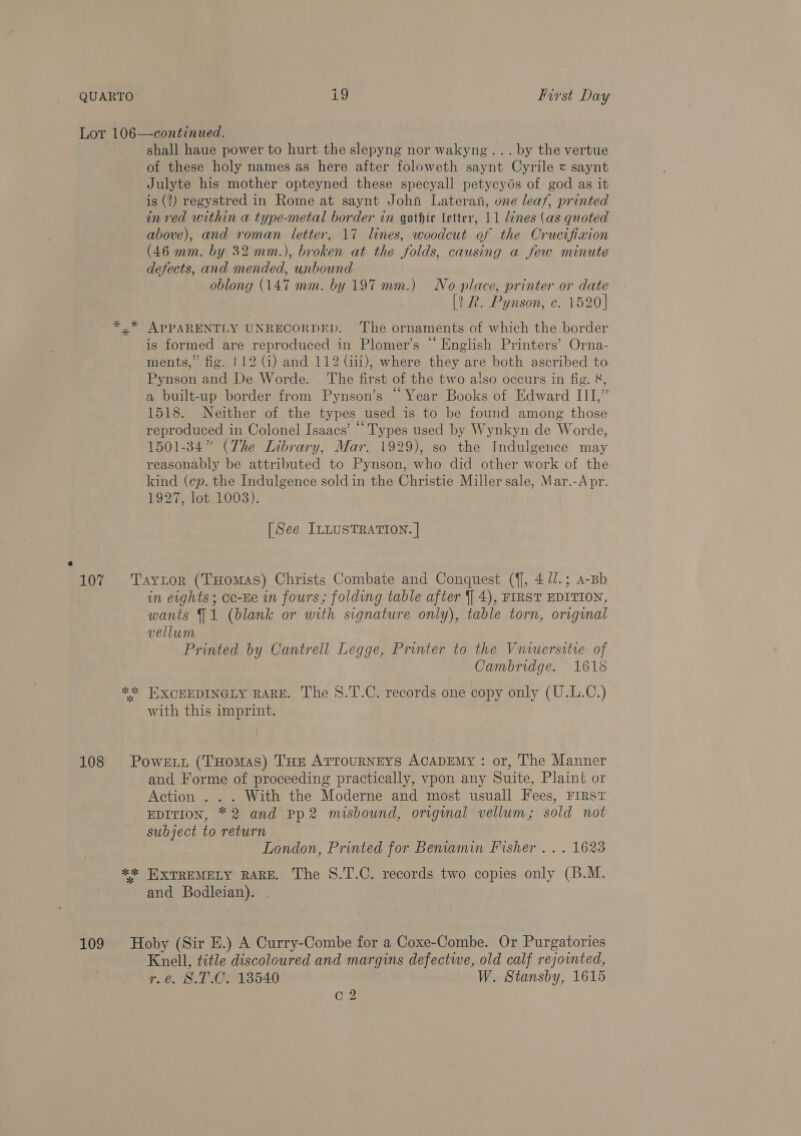 Lor 106—continued. | shall haue power to hurt the slepyng nor wakyng... by the vertue of these holy names as here after foloweth saynt Cyrile = saynt Julyte his mother opteyned these specyall petycyos of god as it is (2) regystred in Rome at saynt John Lateran, one leaf, printed in ved within a type-metal border in gothic letter, 11 lines (as quoted above), and roman letter, 17 lines, woodcut of the Crucifixion (46 mm. by 32 mm.), broken at the folds, causing a few minute defects, and mended, unbound oblong (147 mm. by 197 mm.) No place, printer or date [2 R. Pynson, c. 1520] *,* APPARENTLY UNRECORDED. The ornaments of which the border is formed are reproduced in Plomer’s “ English Printers’ Orna- ments,” fig. | 12 (i) and 112 (iii), where they are both ascribed to Pynson and De Worde. ‘The first of the two also occurs in fig. &amp;, a built-up border from Pynson’s “ Year Books of Edward III,” 1518. Neither of the types used is to be found among those reproduced in Colonel Isaacs’ “ Types used by Wynkyn de Worde, 1501-34” (The Library, Mar. 1929), so the Indulgence may reasonably be attributed to Pynson, who did other work of the kind (ep. the Indulgence sold in the Christie Miller sale, Mar.-Apr. 1927, lot 1003). [See ILLUSTRATION. | 107 Taytor (THomas) Christs Combate and Conquest ({], 4 //.; A-Bb in eights; cc-Ee in fours; folding table after {| 4), FIRST EDITION, wants J 1 (blank or with signature only), table torn, original vellum Printed by Cantrell Legge, Printer to the Vniuersitie of Cambridge. 1618 «2 T}XCEEDINGLY RARE. The S.T.C. records one copy only (U.L.C.) with this imprint. 108 Power. (THomas) THE ATTouRNEYS ACADEMY : or, The Manner and Forme of proceeding practically, vpon any Suite, Plaint or Action . . . With the Moderne and most usuall Fees, FIRS? EDITION, *2 and Pp2 misbound, original vellum; sold not subject to return , London, Printed for Beniamin Fisher .. . 1623 ** HXTREMELY RARE. The S.T.C. records two copies only (B.M. and Bodleian). . 109 Hoby (Sir E.) A Curry-Combe for a Coxe-Combe. Or Purgatories Knell, title discoloured and margins defectwe, old calf rejointed, r.e. S.T.C. 13540 W. Stansby, 1615 Cc 2