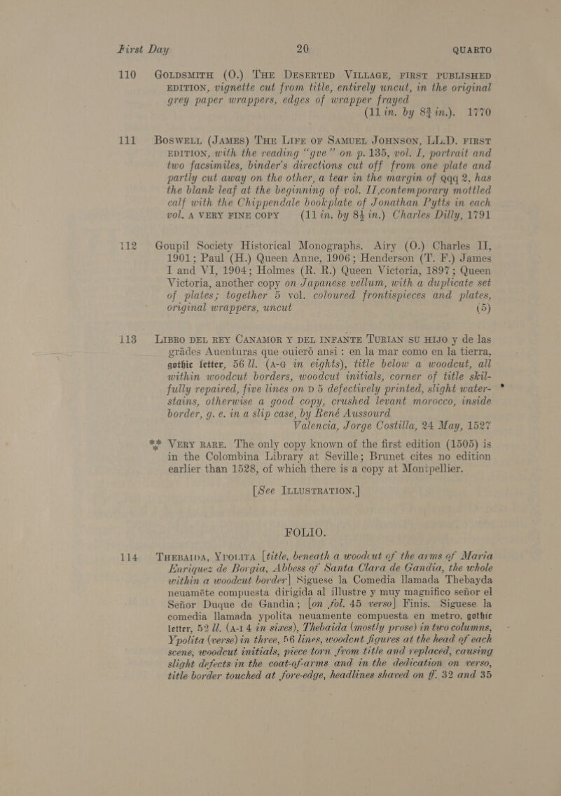 110 Lie pat on ras) 113 EDITION, vignette cut from title, entirely uncut, in the original grey paper wrappers, edges of wrapper frayed (llin. by 82%.). 1770 EDITION, with the reading “gue” on p. 135, vol. L, portrait and two facsimiles, binder’s directions cut off from one plate and partly cut away on the other, a tear in the margin of Qqq 2, has the blank leaf at the beginning of vol. Il,contemporary mottled calf with the Chippendale bookplate of Jonathan Pytts in each vol. A VERY FINE Copy (l1in. by 84in.) Charles Dilly, 1791 1901; Paul (H.) Queen Anne, 1906; Henderson (T. F.) James I and VI, 1904; Holmes (R. R.) Queen Victoria, 1897; Queen Victoria, another copy on Japanese vellum, with a duplicate set of plates; together 5 vol. coloured frontispieces and plates, original wrappers, uncut (5) ok ck erades Auenturas que ouierd ansi: en la mar como en la tierra, gothic etter, 56 ll. (A-a in eights), title below a woodcut, all within woodcut borders, woodcut initials, corner of title skil- fully repaired, five lines on D 5 defectwely printed, slight water- stains, otherwise a good copy, crushed levant morocco, inside border, g.e. ina slip case, by René Aussourd Valencia, Jorge Costula, 24 May, 1527 VERY RARE. The only copy known of the first edition (1505) is in the Colombina Library at Seville; Brunet cites no edition earlier than 1528, of which there is a copy at Montpellier. [See ILLUSTRATION. | FOLIO. Enriquez de Borgia, Abbess of Santa Clara de Gandia, the whole within a woodcut border| Siguese la Comedia llamada Thebayda neuaméte compuesta dirigida al illustre y muy magnifico senor el Sefior Duque de Gandia; [on fol. 45 verso] Finis. Siguese la comedia llamada ypolita neuamente compuesta en metro, gothic letter, 52 Ud. (a-1 4 im stwes), Thebaida (mostly prose) in two columns, Ypolita (verse) in three, 56 lines, woodcut figures at the head of each scene, woodcut initials, piece torn from title and replaced, causing slight defects in the coat-of-arms and in the dedication on verso, title border touched at fore-edge, headlines shaved on ff. 32 and 35