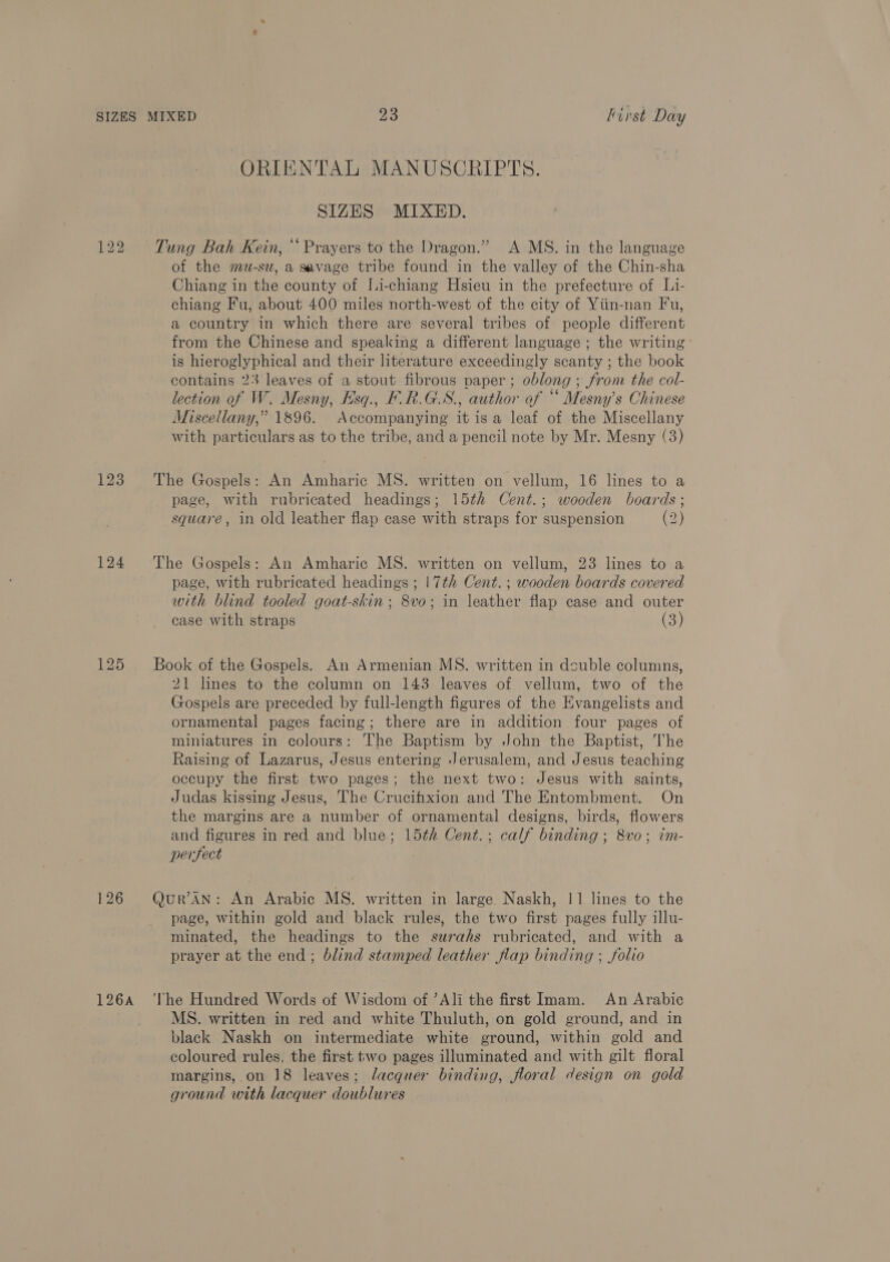 ORIENTAL MANUSCRIPTS. SIZES MIXED. 122 Tung Bah Kein, ‘Prayers to the Dragon.” A MS. in the language of the mu-su, a savage tribe found in the valley of the Chin-sha Chiang in the county of [i-chiang Hsieu in the prefecture of L1- chiang Fu, about 400 miles north-west of the city of Yiin-nan Fu, a country in which there are several tribes of people different from the Chinese and speaking a different language ; the writing is hieroglyphical and their literature exceedingly scanty ; the book contains 23 leaves of a stout fibrous paper; oblong ; from the col- lection of W. Mesny, Hsq., F.R.G.S., author of “ Mesny’s Chinese Miscellany,” 1896. Accompanying it is a leaf of the Miscellany with particulars as to the tribe, and a pencil note by Mr. Mesny (3) 123 The Gospels: An Amharic MS. written on vellum, 16 lines to a page, with rubricated headings; 15th Cent.; wooden boards; square, in old leather flap case with straps for suspension (2) 124 The Gospels: An Amharic MS. written on vellum, 23 lines to a page, with rubricated headings ; 17th Cent. ; wooden boards covered with blind tooled goat-skin ; 8vo; in leather flap case and outer case with straps (3) 125 Book of the Gospels. An Armenian MS. written in dsuble columns, 21 lines to the column on 143 leaves of vellum, two of the Gospels are preceded by full-length figures of the Evangelists and ornamental pages facing; there are in addition four pages of miniatures in colours: The Baptism by John the Baptist, The Raising of Lazarus, Jesus entering Jerusalem, and Jesus teaching occupy the first two pages; the next two: Jesus with saints, Judas kissing Jesus, The Crucifixion and The Entombment. On the margins are a number of ornamental designs, birds, flowers and figures in red and blue; 15th Cent.; calf binding ; 8vo; im- perfect 126 Qur’AN: An Arabic MS. written in large Naskh, 11 lines to the page, within gold and black rules, the two first pages fully illu- minated, the headings to the surahs rubricated, and with a prayer at the end; blind stamped leather flap binding ; folio 126A ‘The Hundred Words of Wisdom of ’Ali the first Imam. An Arabic MS. written in red and white Thuluth, on gold ground, and in black Naskh on intermediate white ground, within gold and coloured rules, the first two pages illuminated and with gilt floral margins, on 18 leaves; lacquer binding, floral design on gold ground with lacquer doublures