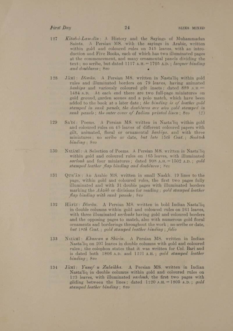 127 128 129 130 131 132 133 134 Kitab-i-Lam-din: A History and the Sayings of Muhammadan Saints. <A Persian MS. with the sayings in Arabic, written within gold and coloured rules on 345 leaves, with an intro- duction and Five Books, each of which has two illuminated pages at the commencement, and many ornamental panels dividing the text; no scribe, but dated 1117 4.H.=1705 A.p.; lacquer binding and doublures ; 8vo e JAMi: Diwan. A Persian MS. written in Nasta’/liq within gold rules and illuminated borders on 79 leaves, having animated hashiya and variously coloured gilt insets: dated 889 A.1Ht.= ~1484 a.p. At each end there are two full-page miniatures on gold ground, garden scenes and a polo match, which have been added to the book at a later date; the binding is af leather gold stamped in sunk panels, the doublures are also gold stamped in sunk panels ; the outer cover of Indian printed linen; 8vo (2) Sa’pDI: Poems. <A Persian MS. written in Nasta’liq within gold and coloured rules on 45 leaves of different coloured papers with gilt, animated, floral or ornamental hashiya. and with three miniatures; no scribe or date, but late 15th Cent.; Sookteh binding ; 8vo NizAMi:-A Selection of Poems. A Persian MS. written in Nasta’liq within gold and coloured rules on !65 leaves, with illuminated sarlouh and four miniatures; dated 908 A.H.=1502 A.p.; gold stamped leather flap binding and doublures ; 8ve Qur’AN: An Arabic MS. written in small Naskh, 19 lines to the page, within gold and coloured rules, the first two pages fully illuminated and with 31 double pages with illuminated borders marking the Afzdb or divisions for reading; go/d stamped leather flap binding with sunk panels; 8vo Hariz: Diwan. A Persian MS. written in bold Indian Nasta’liq in double columns within gold and coloured rules on 261 leaves, with three illuminated sarlouhs having gold and coloured borders and the opposing pages to match, also with numerous gold floral ornaments and borderings throughout the work ; no scribe or date, but |\&amp;th Cent.; gold stamped leather binding ; folio NizAMi: Ahusrau u Shirin. A Persian MS. written in Indian Nasta’liq on 207 leaves in double columns with gold and coloured rules; the colophon states that it was written for Col. Bari and is dated both 1806 a.p. and 1221 A.H.; gold stamped leather binding ; 8vo JAMI: Yusuf u Zulaikha. A Persian MS. written in Indian Na&amp;sta’liq in double columus within gold and coloured rules on 123 leaves, with illuminated sarlouh, the first two pages with gilding between the lines; dated 1220 A.H.=1805 a.D.; gold stamped leather binding ; 8vo '
